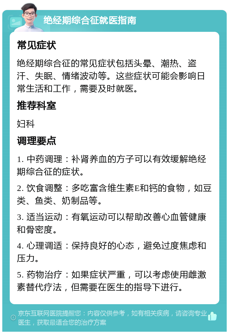 绝经期综合征就医指南 常见症状 绝经期综合征的常见症状包括头晕、潮热、盗汗、失眠、情绪波动等。这些症状可能会影响日常生活和工作，需要及时就医。 推荐科室 妇科 调理要点 1. 中药调理：补肾养血的方子可以有效缓解绝经期综合征的症状。 2. 饮食调整：多吃富含维生素E和钙的食物，如豆类、鱼类、奶制品等。 3. 适当运动：有氧运动可以帮助改善心血管健康和骨密度。 4. 心理调适：保持良好的心态，避免过度焦虑和压力。 5. 药物治疗：如果症状严重，可以考虑使用雌激素替代疗法，但需要在医生的指导下进行。