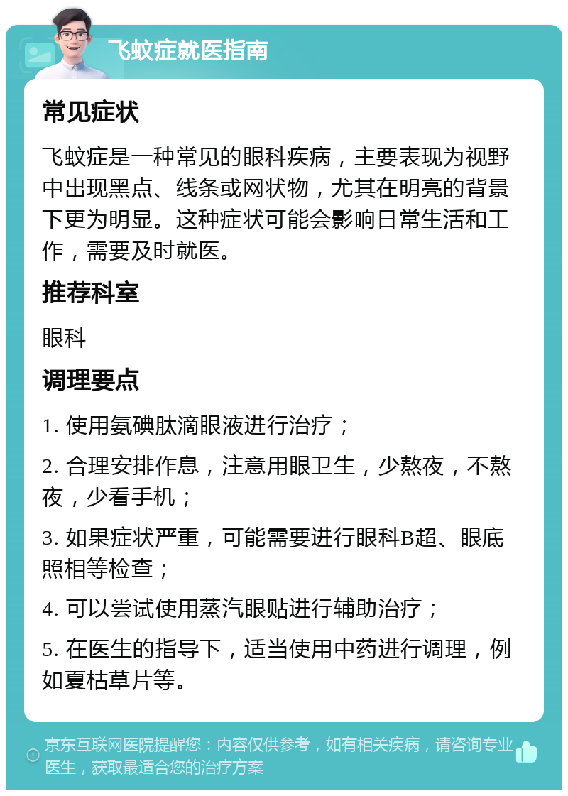 飞蚊症就医指南 常见症状 飞蚊症是一种常见的眼科疾病，主要表现为视野中出现黑点、线条或网状物，尤其在明亮的背景下更为明显。这种症状可能会影响日常生活和工作，需要及时就医。 推荐科室 眼科 调理要点 1. 使用氨碘肽滴眼液进行治疗； 2. 合理安排作息，注意用眼卫生，少熬夜，不熬夜，少看手机； 3. 如果症状严重，可能需要进行眼科B超、眼底照相等检查； 4. 可以尝试使用蒸汽眼贴进行辅助治疗； 5. 在医生的指导下，适当使用中药进行调理，例如夏枯草片等。