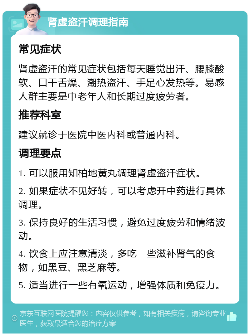 肾虚盗汗调理指南 常见症状 肾虚盗汗的常见症状包括每天睡觉出汗、腰膝酸软、口干舌燥、潮热盗汗、手足心发热等。易感人群主要是中老年人和长期过度疲劳者。 推荐科室 建议就诊于医院中医内科或普通内科。 调理要点 1. 可以服用知柏地黄丸调理肾虚盗汗症状。 2. 如果症状不见好转，可以考虑开中药进行具体调理。 3. 保持良好的生活习惯，避免过度疲劳和情绪波动。 4. 饮食上应注意清淡，多吃一些滋补肾气的食物，如黑豆、黑芝麻等。 5. 适当进行一些有氧运动，增强体质和免疫力。