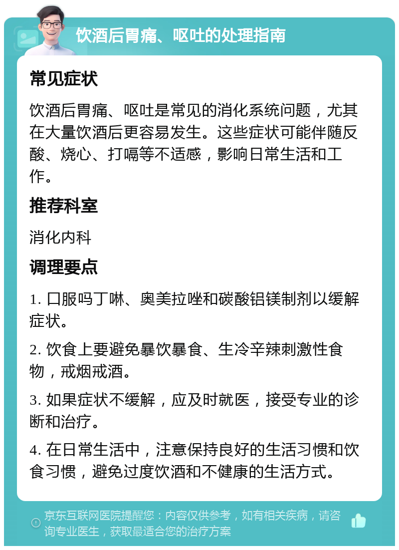 饮酒后胃痛、呕吐的处理指南 常见症状 饮酒后胃痛、呕吐是常见的消化系统问题，尤其在大量饮酒后更容易发生。这些症状可能伴随反酸、烧心、打嗝等不适感，影响日常生活和工作。 推荐科室 消化内科 调理要点 1. 口服吗丁啉、奥美拉唑和碳酸铝镁制剂以缓解症状。 2. 饮食上要避免暴饮暴食、生冷辛辣刺激性食物，戒烟戒酒。 3. 如果症状不缓解，应及时就医，接受专业的诊断和治疗。 4. 在日常生活中，注意保持良好的生活习惯和饮食习惯，避免过度饮酒和不健康的生活方式。