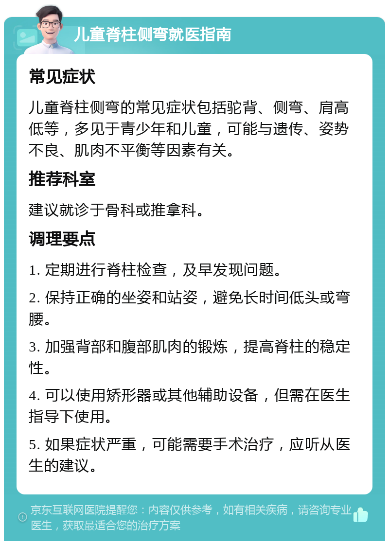 儿童脊柱侧弯就医指南 常见症状 儿童脊柱侧弯的常见症状包括驼背、侧弯、肩高低等，多见于青少年和儿童，可能与遗传、姿势不良、肌肉不平衡等因素有关。 推荐科室 建议就诊于骨科或推拿科。 调理要点 1. 定期进行脊柱检查，及早发现问题。 2. 保持正确的坐姿和站姿，避免长时间低头或弯腰。 3. 加强背部和腹部肌肉的锻炼，提高脊柱的稳定性。 4. 可以使用矫形器或其他辅助设备，但需在医生指导下使用。 5. 如果症状严重，可能需要手术治疗，应听从医生的建议。