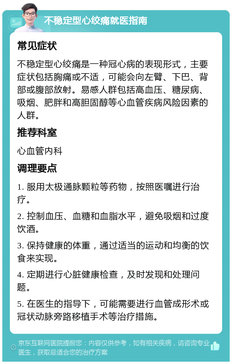 不稳定型心绞痛就医指南 常见症状 不稳定型心绞痛是一种冠心病的表现形式，主要症状包括胸痛或不适，可能会向左臂、下巴、背部或腹部放射。易感人群包括高血压、糖尿病、吸烟、肥胖和高胆固醇等心血管疾病风险因素的人群。 推荐科室 心血管内科 调理要点 1. 服用太极通脉颗粒等药物，按照医嘱进行治疗。 2. 控制血压、血糖和血脂水平，避免吸烟和过度饮酒。 3. 保持健康的体重，通过适当的运动和均衡的饮食来实现。 4. 定期进行心脏健康检查，及时发现和处理问题。 5. 在医生的指导下，可能需要进行血管成形术或冠状动脉旁路移植手术等治疗措施。