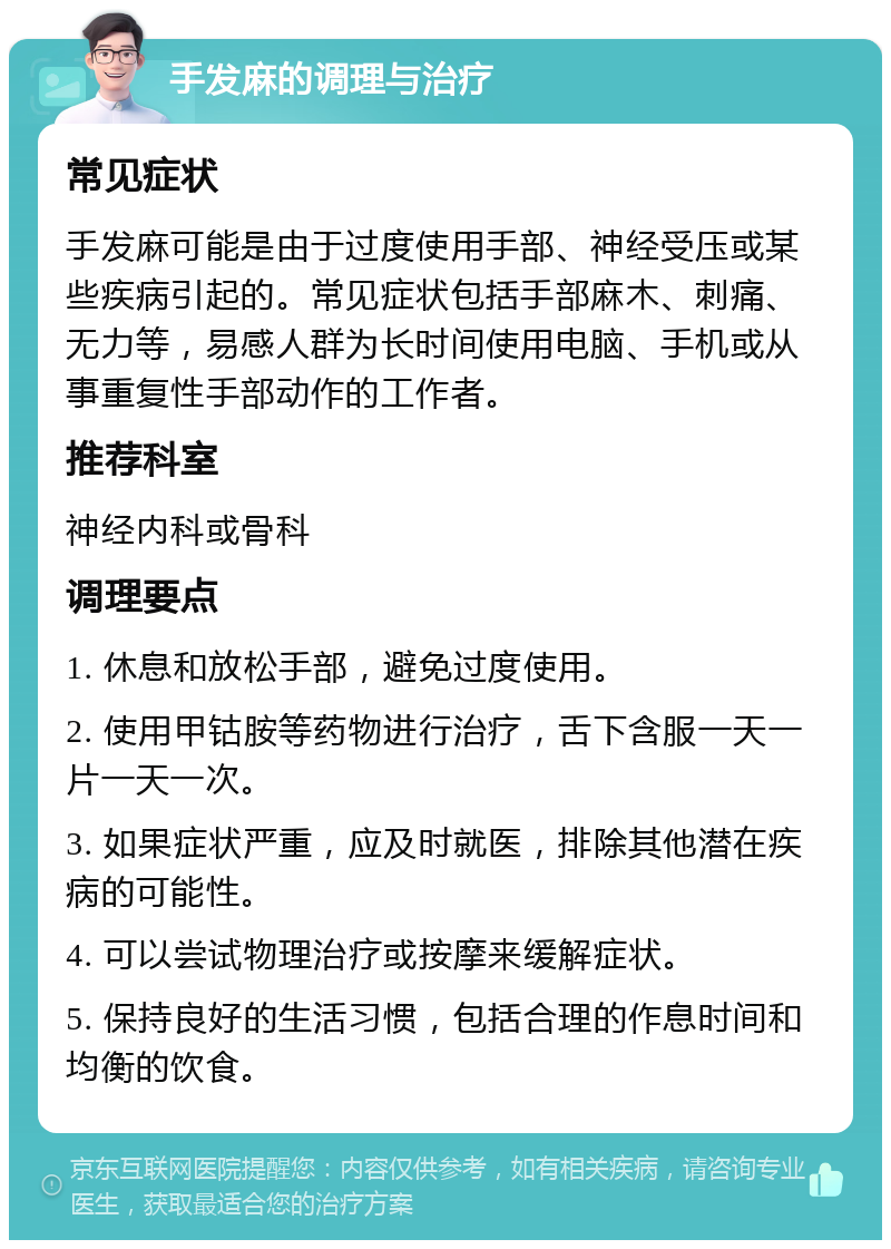 手发麻的调理与治疗 常见症状 手发麻可能是由于过度使用手部、神经受压或某些疾病引起的。常见症状包括手部麻木、刺痛、无力等，易感人群为长时间使用电脑、手机或从事重复性手部动作的工作者。 推荐科室 神经内科或骨科 调理要点 1. 休息和放松手部，避免过度使用。 2. 使用甲钴胺等药物进行治疗，舌下含服一天一片一天一次。 3. 如果症状严重，应及时就医，排除其他潜在疾病的可能性。 4. 可以尝试物理治疗或按摩来缓解症状。 5. 保持良好的生活习惯，包括合理的作息时间和均衡的饮食。