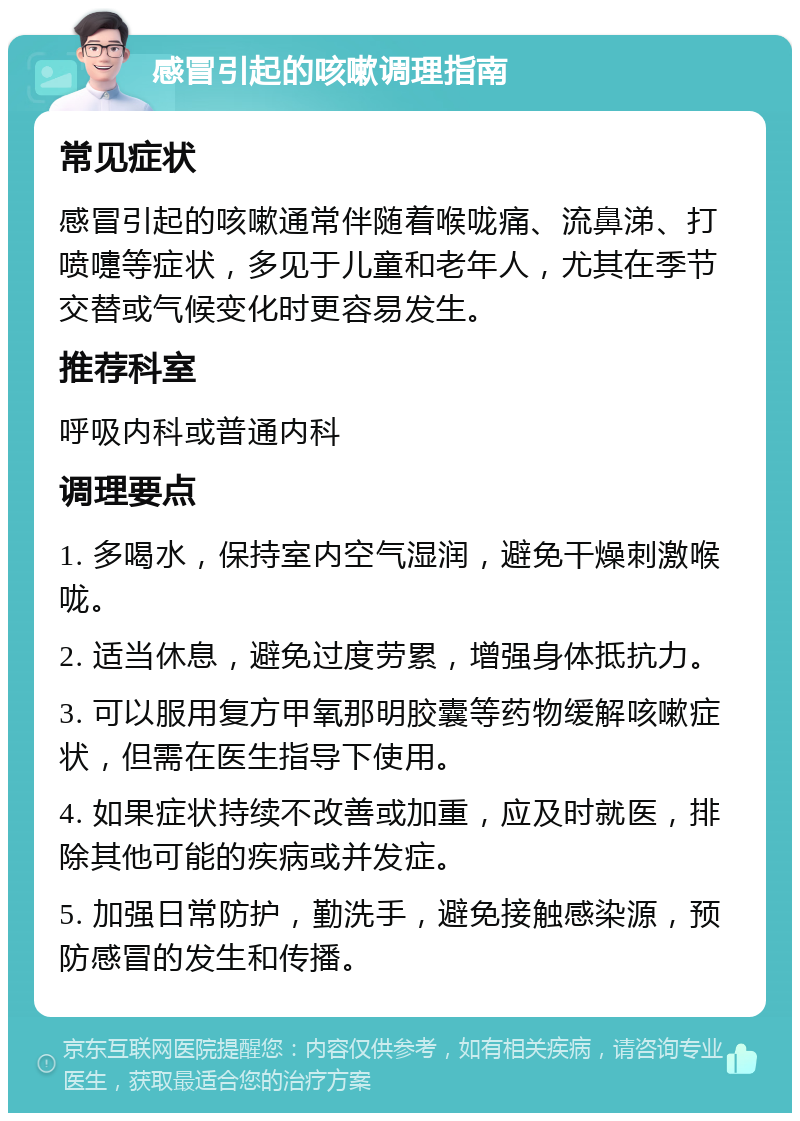 感冒引起的咳嗽调理指南 常见症状 感冒引起的咳嗽通常伴随着喉咙痛、流鼻涕、打喷嚏等症状，多见于儿童和老年人，尤其在季节交替或气候变化时更容易发生。 推荐科室 呼吸内科或普通内科 调理要点 1. 多喝水，保持室内空气湿润，避免干燥刺激喉咙。 2. 适当休息，避免过度劳累，增强身体抵抗力。 3. 可以服用复方甲氧那明胶囊等药物缓解咳嗽症状，但需在医生指导下使用。 4. 如果症状持续不改善或加重，应及时就医，排除其他可能的疾病或并发症。 5. 加强日常防护，勤洗手，避免接触感染源，预防感冒的发生和传播。