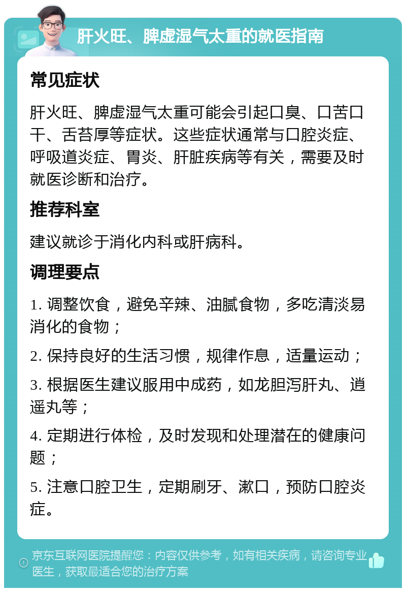 肝火旺、脾虚湿气太重的就医指南 常见症状 肝火旺、脾虚湿气太重可能会引起口臭、口苦口干、舌苔厚等症状。这些症状通常与口腔炎症、呼吸道炎症、胃炎、肝脏疾病等有关，需要及时就医诊断和治疗。 推荐科室 建议就诊于消化内科或肝病科。 调理要点 1. 调整饮食，避免辛辣、油腻食物，多吃清淡易消化的食物； 2. 保持良好的生活习惯，规律作息，适量运动； 3. 根据医生建议服用中成药，如龙胆泻肝丸、逍遥丸等； 4. 定期进行体检，及时发现和处理潜在的健康问题； 5. 注意口腔卫生，定期刷牙、漱口，预防口腔炎症。