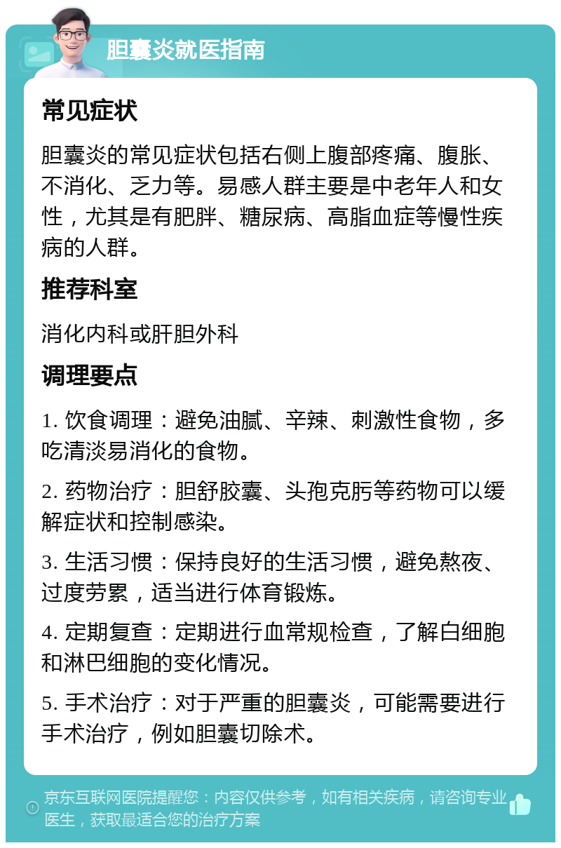 胆囊炎就医指南 常见症状 胆囊炎的常见症状包括右侧上腹部疼痛、腹胀、不消化、乏力等。易感人群主要是中老年人和女性，尤其是有肥胖、糖尿病、高脂血症等慢性疾病的人群。 推荐科室 消化内科或肝胆外科 调理要点 1. 饮食调理：避免油腻、辛辣、刺激性食物，多吃清淡易消化的食物。 2. 药物治疗：胆舒胶囊、头孢克肟等药物可以缓解症状和控制感染。 3. 生活习惯：保持良好的生活习惯，避免熬夜、过度劳累，适当进行体育锻炼。 4. 定期复查：定期进行血常规检查，了解白细胞和淋巴细胞的变化情况。 5. 手术治疗：对于严重的胆囊炎，可能需要进行手术治疗，例如胆囊切除术。