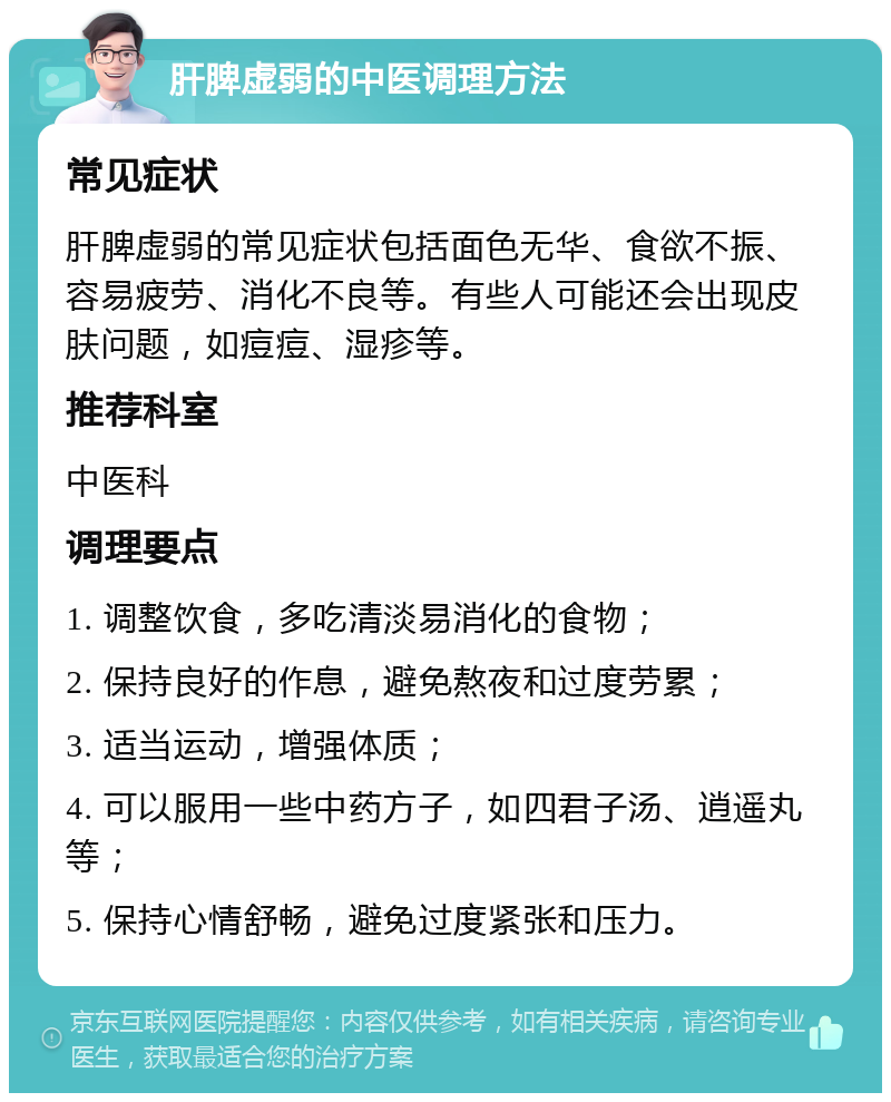 肝脾虚弱的中医调理方法 常见症状 肝脾虚弱的常见症状包括面色无华、食欲不振、容易疲劳、消化不良等。有些人可能还会出现皮肤问题，如痘痘、湿疹等。 推荐科室 中医科 调理要点 1. 调整饮食，多吃清淡易消化的食物； 2. 保持良好的作息，避免熬夜和过度劳累； 3. 适当运动，增强体质； 4. 可以服用一些中药方子，如四君子汤、逍遥丸等； 5. 保持心情舒畅，避免过度紧张和压力。