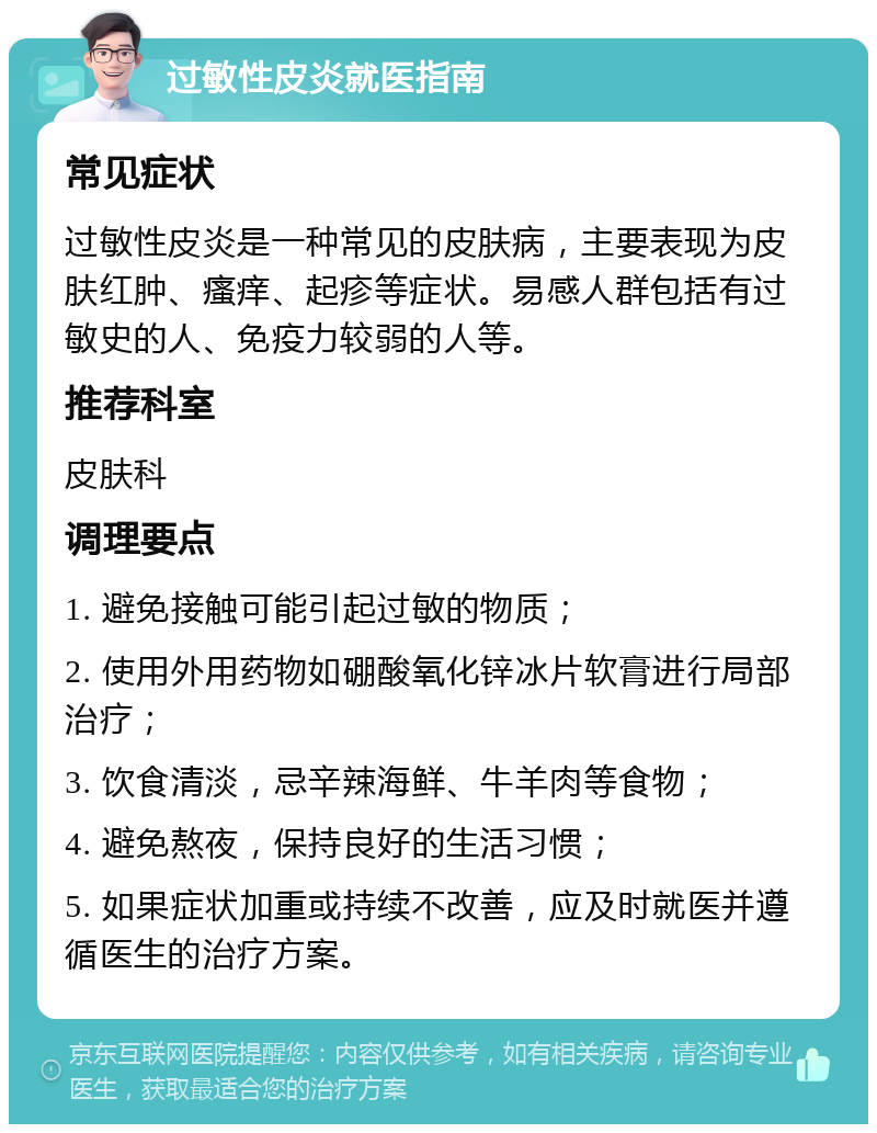 过敏性皮炎就医指南 常见症状 过敏性皮炎是一种常见的皮肤病，主要表现为皮肤红肿、瘙痒、起疹等症状。易感人群包括有过敏史的人、免疫力较弱的人等。 推荐科室 皮肤科 调理要点 1. 避免接触可能引起过敏的物质； 2. 使用外用药物如硼酸氧化锌冰片软膏进行局部治疗； 3. 饮食清淡，忌辛辣海鲜、牛羊肉等食物； 4. 避免熬夜，保持良好的生活习惯； 5. 如果症状加重或持续不改善，应及时就医并遵循医生的治疗方案。