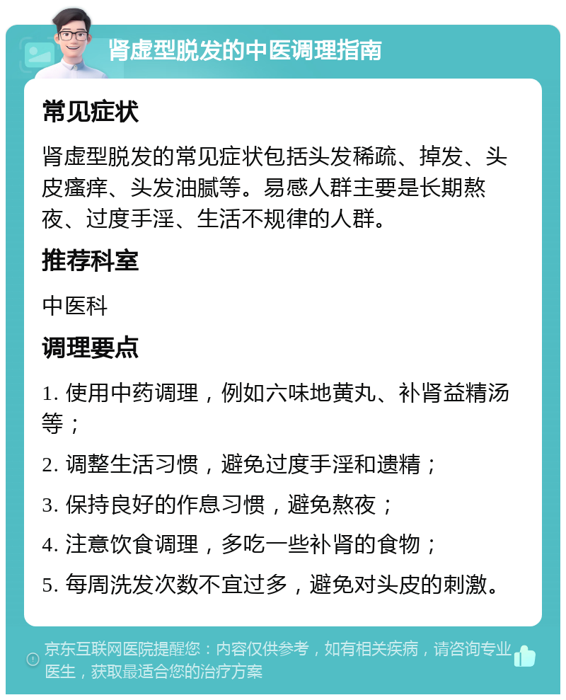 肾虚型脱发的中医调理指南 常见症状 肾虚型脱发的常见症状包括头发稀疏、掉发、头皮瘙痒、头发油腻等。易感人群主要是长期熬夜、过度手淫、生活不规律的人群。 推荐科室 中医科 调理要点 1. 使用中药调理，例如六味地黄丸、补肾益精汤等； 2. 调整生活习惯，避免过度手淫和遗精； 3. 保持良好的作息习惯，避免熬夜； 4. 注意饮食调理，多吃一些补肾的食物； 5. 每周洗发次数不宜过多，避免对头皮的刺激。