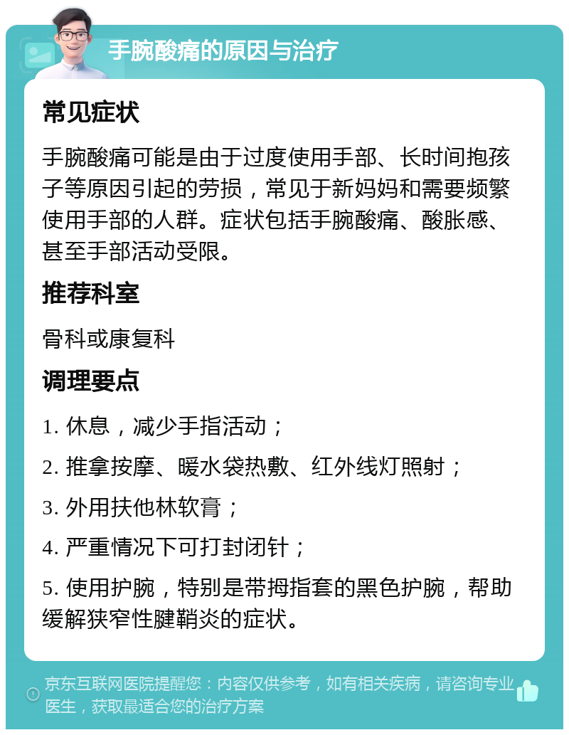 手腕酸痛的原因与治疗 常见症状 手腕酸痛可能是由于过度使用手部、长时间抱孩子等原因引起的劳损，常见于新妈妈和需要频繁使用手部的人群。症状包括手腕酸痛、酸胀感、甚至手部活动受限。 推荐科室 骨科或康复科 调理要点 1. 休息，减少手指活动； 2. 推拿按摩、暖水袋热敷、红外线灯照射； 3. 外用扶他林软膏； 4. 严重情况下可打封闭针； 5. 使用护腕，特别是带拇指套的黑色护腕，帮助缓解狭窄性腱鞘炎的症状。