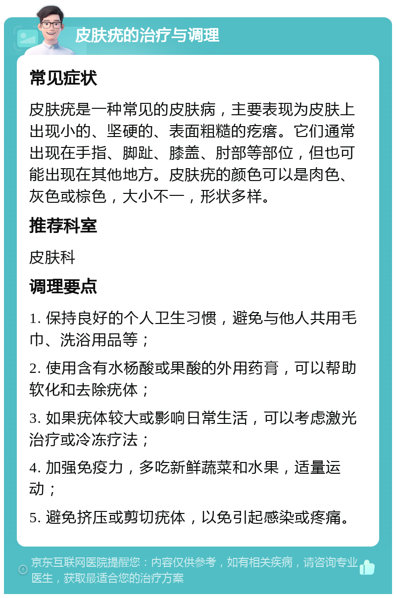 皮肤疣的治疗与调理 常见症状 皮肤疣是一种常见的皮肤病，主要表现为皮肤上出现小的、坚硬的、表面粗糙的疙瘩。它们通常出现在手指、脚趾、膝盖、肘部等部位，但也可能出现在其他地方。皮肤疣的颜色可以是肉色、灰色或棕色，大小不一，形状多样。 推荐科室 皮肤科 调理要点 1. 保持良好的个人卫生习惯，避免与他人共用毛巾、洗浴用品等； 2. 使用含有水杨酸或果酸的外用药膏，可以帮助软化和去除疣体； 3. 如果疣体较大或影响日常生活，可以考虑激光治疗或冷冻疗法； 4. 加强免疫力，多吃新鲜蔬菜和水果，适量运动； 5. 避免挤压或剪切疣体，以免引起感染或疼痛。