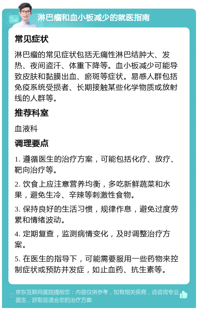 淋巴瘤和血小板减少的就医指南 常见症状 淋巴瘤的常见症状包括无痛性淋巴结肿大、发热、夜间盗汗、体重下降等。血小板减少可能导致皮肤和黏膜出血、瘀斑等症状。易感人群包括免疫系统受损者、长期接触某些化学物质或放射线的人群等。 推荐科室 血液科 调理要点 1. 遵循医生的治疗方案，可能包括化疗、放疗、靶向治疗等。 2. 饮食上应注意营养均衡，多吃新鲜蔬菜和水果，避免生冷、辛辣等刺激性食物。 3. 保持良好的生活习惯，规律作息，避免过度劳累和情绪波动。 4. 定期复查，监测病情变化，及时调整治疗方案。 5. 在医生的指导下，可能需要服用一些药物来控制症状或预防并发症，如止血药、抗生素等。