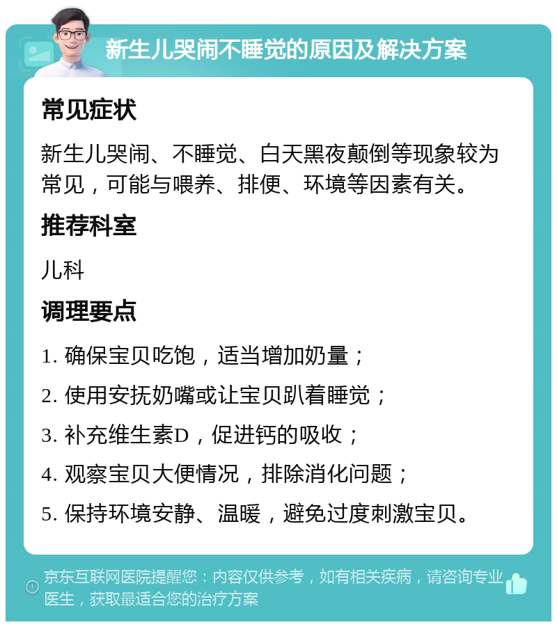 新生儿哭闹不睡觉的原因及解决方案 常见症状 新生儿哭闹、不睡觉、白天黑夜颠倒等现象较为常见，可能与喂养、排便、环境等因素有关。 推荐科室 儿科 调理要点 1. 确保宝贝吃饱，适当增加奶量； 2. 使用安抚奶嘴或让宝贝趴着睡觉； 3. 补充维生素D，促进钙的吸收； 4. 观察宝贝大便情况，排除消化问题； 5. 保持环境安静、温暖，避免过度刺激宝贝。