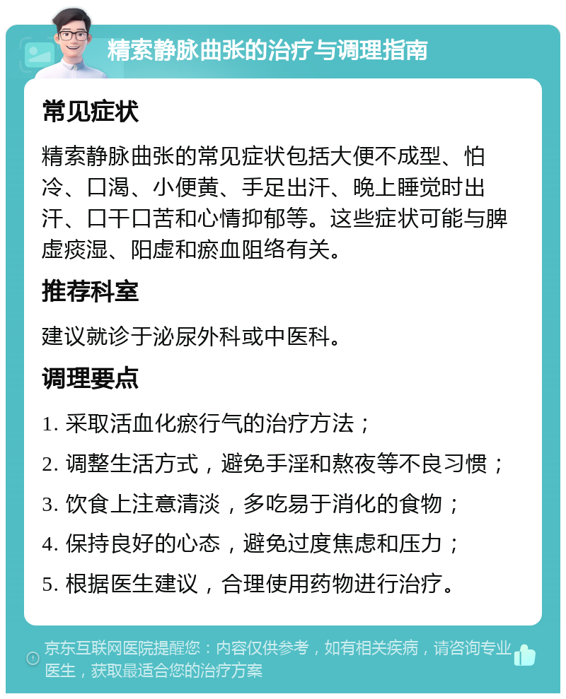 精索静脉曲张的治疗与调理指南 常见症状 精索静脉曲张的常见症状包括大便不成型、怕冷、口渴、小便黄、手足出汗、晚上睡觉时出汗、口干口苦和心情抑郁等。这些症状可能与脾虚痰湿、阳虚和瘀血阻络有关。 推荐科室 建议就诊于泌尿外科或中医科。 调理要点 1. 采取活血化瘀行气的治疗方法； 2. 调整生活方式，避免手淫和熬夜等不良习惯； 3. 饮食上注意清淡，多吃易于消化的食物； 4. 保持良好的心态，避免过度焦虑和压力； 5. 根据医生建议，合理使用药物进行治疗。