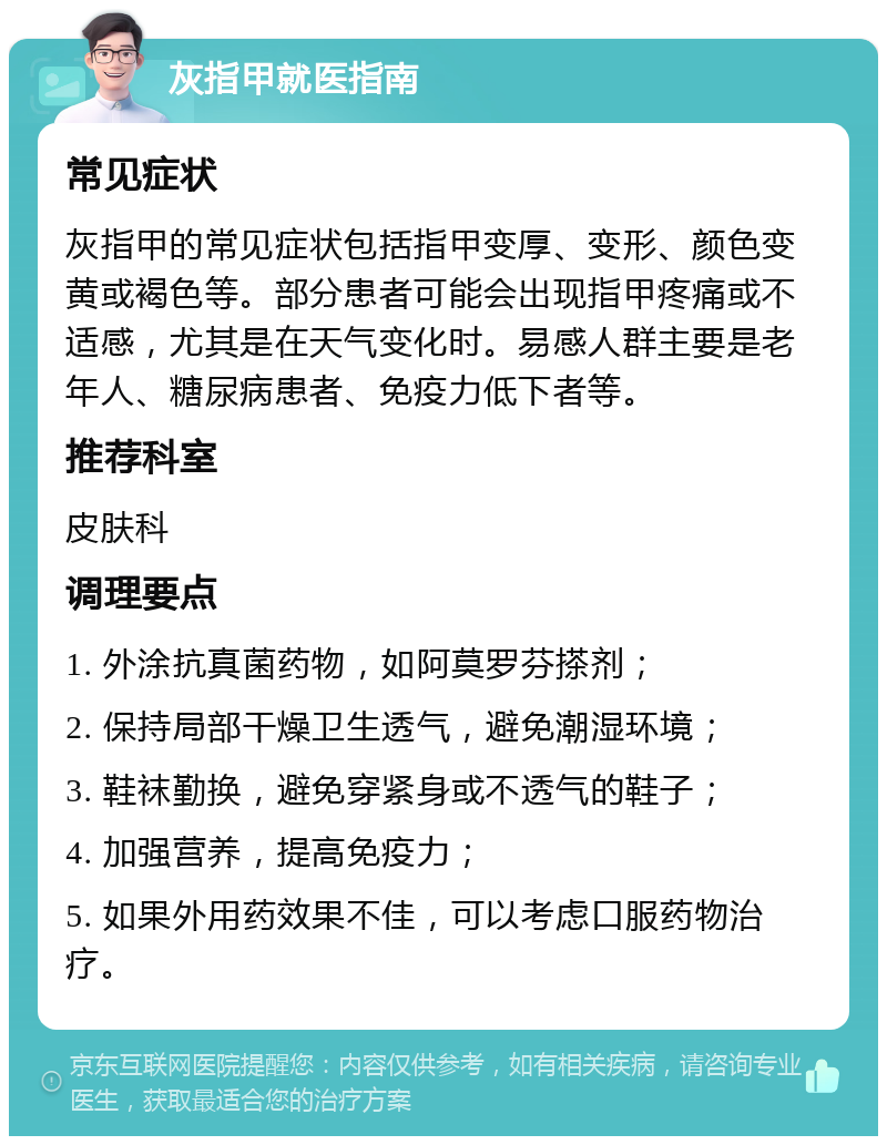 灰指甲就医指南 常见症状 灰指甲的常见症状包括指甲变厚、变形、颜色变黄或褐色等。部分患者可能会出现指甲疼痛或不适感，尤其是在天气变化时。易感人群主要是老年人、糖尿病患者、免疫力低下者等。 推荐科室 皮肤科 调理要点 1. 外涂抗真菌药物，如阿莫罗芬搽剂； 2. 保持局部干燥卫生透气，避免潮湿环境； 3. 鞋袜勤换，避免穿紧身或不透气的鞋子； 4. 加强营养，提高免疫力； 5. 如果外用药效果不佳，可以考虑口服药物治疗。