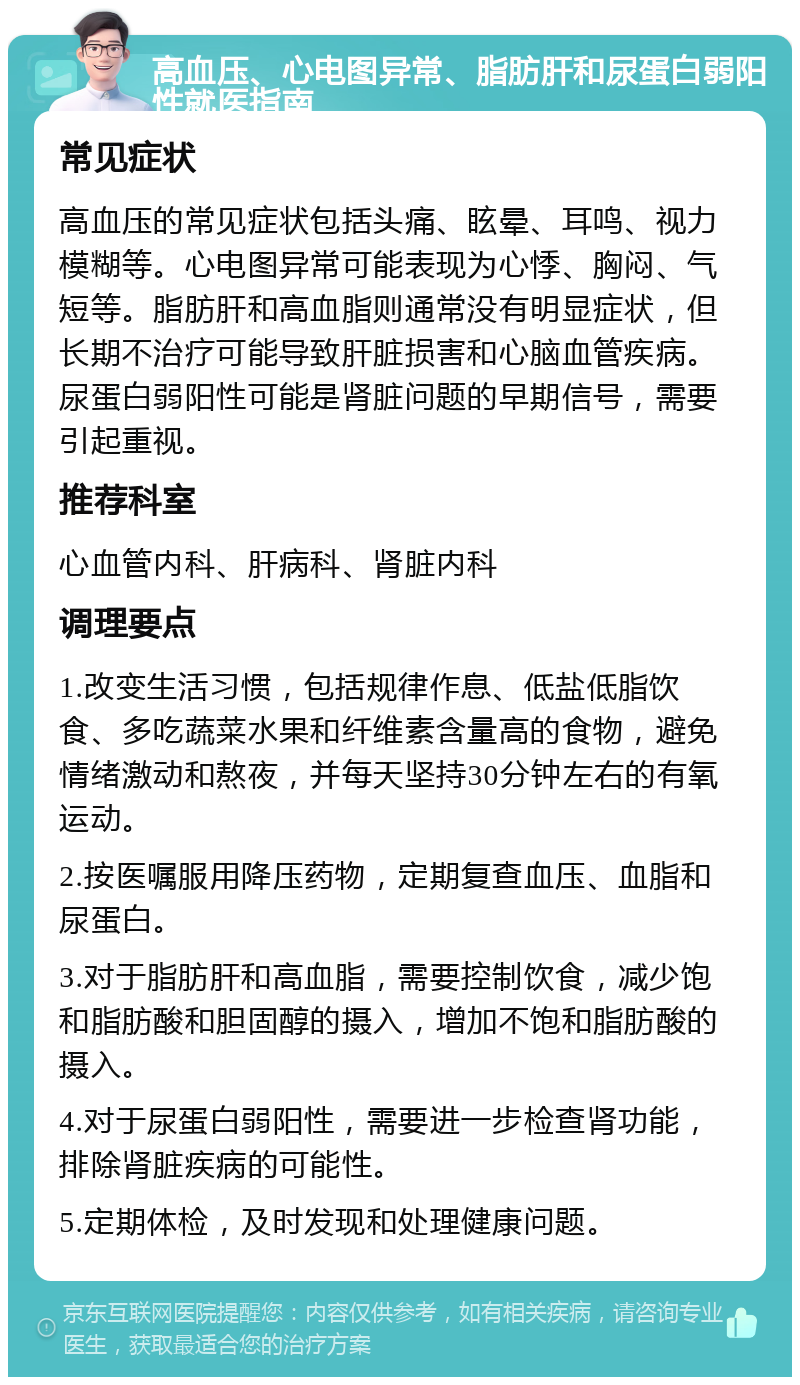 高血压、心电图异常、脂肪肝和尿蛋白弱阳性就医指南 常见症状 高血压的常见症状包括头痛、眩晕、耳鸣、视力模糊等。心电图异常可能表现为心悸、胸闷、气短等。脂肪肝和高血脂则通常没有明显症状，但长期不治疗可能导致肝脏损害和心脑血管疾病。尿蛋白弱阳性可能是肾脏问题的早期信号，需要引起重视。 推荐科室 心血管内科、肝病科、肾脏内科 调理要点 1.改变生活习惯，包括规律作息、低盐低脂饮食、多吃蔬菜水果和纤维素含量高的食物，避免情绪激动和熬夜，并每天坚持30分钟左右的有氧运动。 2.按医嘱服用降压药物，定期复查血压、血脂和尿蛋白。 3.对于脂肪肝和高血脂，需要控制饮食，减少饱和脂肪酸和胆固醇的摄入，增加不饱和脂肪酸的摄入。 4.对于尿蛋白弱阳性，需要进一步检查肾功能，排除肾脏疾病的可能性。 5.定期体检，及时发现和处理健康问题。