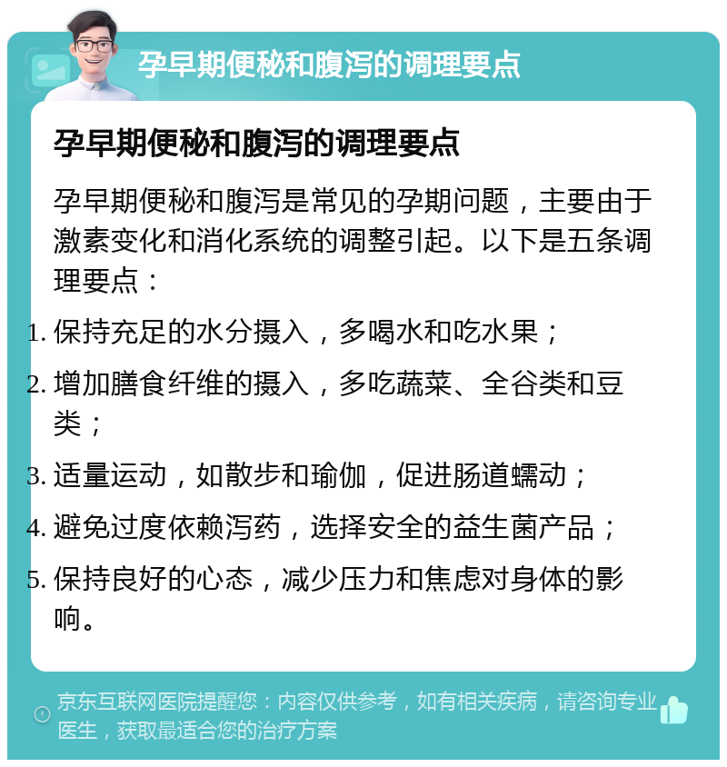 孕早期便秘和腹泻的调理要点 孕早期便秘和腹泻的调理要点 孕早期便秘和腹泻是常见的孕期问题，主要由于激素变化和消化系统的调整引起。以下是五条调理要点： 保持充足的水分摄入，多喝水和吃水果； 增加膳食纤维的摄入，多吃蔬菜、全谷类和豆类； 适量运动，如散步和瑜伽，促进肠道蠕动； 避免过度依赖泻药，选择安全的益生菌产品； 保持良好的心态，减少压力和焦虑对身体的影响。