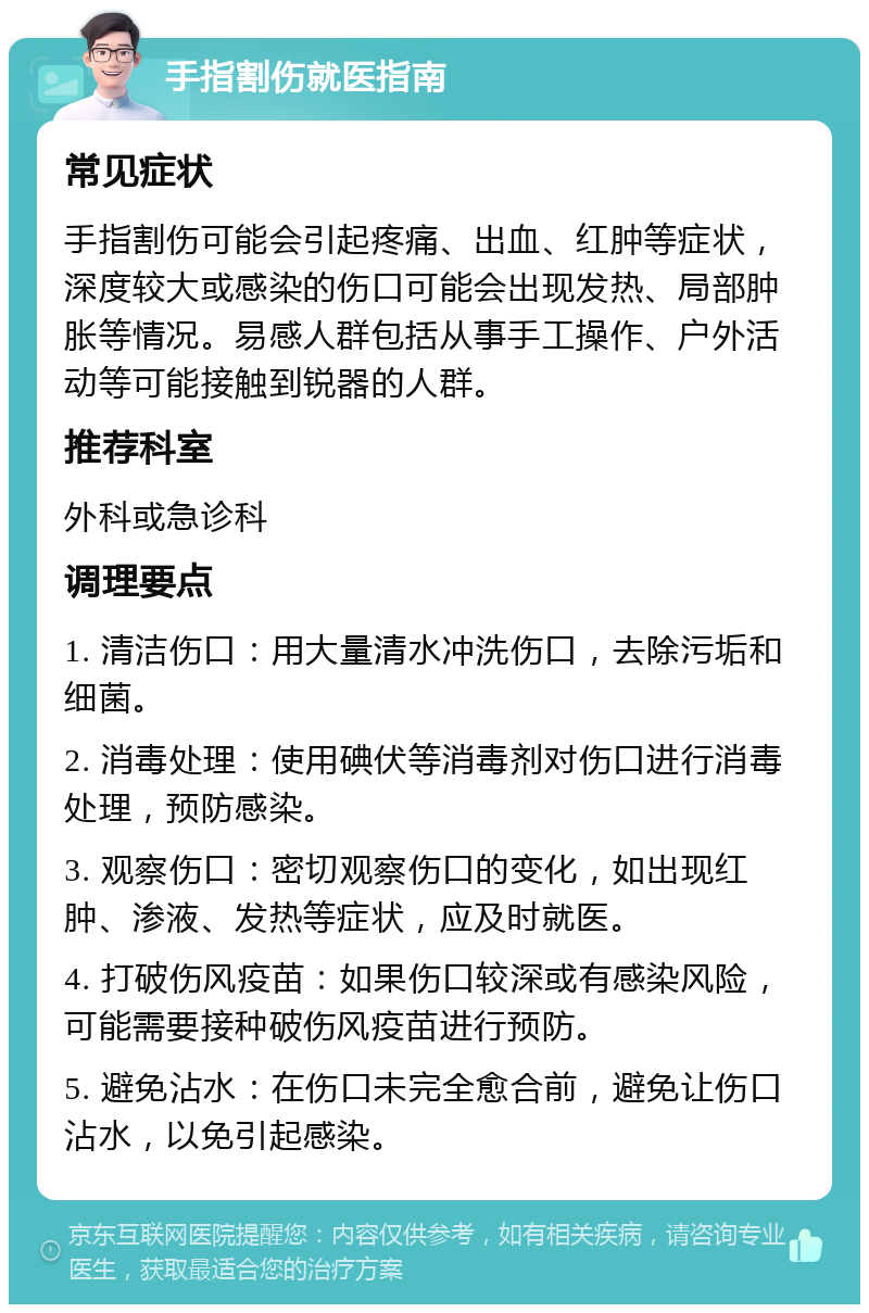 手指割伤就医指南 常见症状 手指割伤可能会引起疼痛、出血、红肿等症状，深度较大或感染的伤口可能会出现发热、局部肿胀等情况。易感人群包括从事手工操作、户外活动等可能接触到锐器的人群。 推荐科室 外科或急诊科 调理要点 1. 清洁伤口：用大量清水冲洗伤口，去除污垢和细菌。 2. 消毒处理：使用碘伏等消毒剂对伤口进行消毒处理，预防感染。 3. 观察伤口：密切观察伤口的变化，如出现红肿、渗液、发热等症状，应及时就医。 4. 打破伤风疫苗：如果伤口较深或有感染风险，可能需要接种破伤风疫苗进行预防。 5. 避免沾水：在伤口未完全愈合前，避免让伤口沾水，以免引起感染。