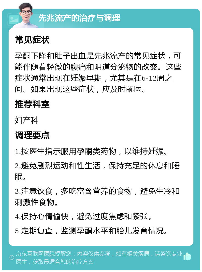 先兆流产的治疗与调理 常见症状 孕酮下降和肚子出血是先兆流产的常见症状，可能伴随着轻微的腹痛和阴道分泌物的改变。这些症状通常出现在妊娠早期，尤其是在6-12周之间。如果出现这些症状，应及时就医。 推荐科室 妇产科 调理要点 1.按医生指示服用孕酮类药物，以维持妊娠。 2.避免剧烈运动和性生活，保持充足的休息和睡眠。 3.注意饮食，多吃富含营养的食物，避免生冷和刺激性食物。 4.保持心情愉快，避免过度焦虑和紧张。 5.定期复查，监测孕酮水平和胎儿发育情况。