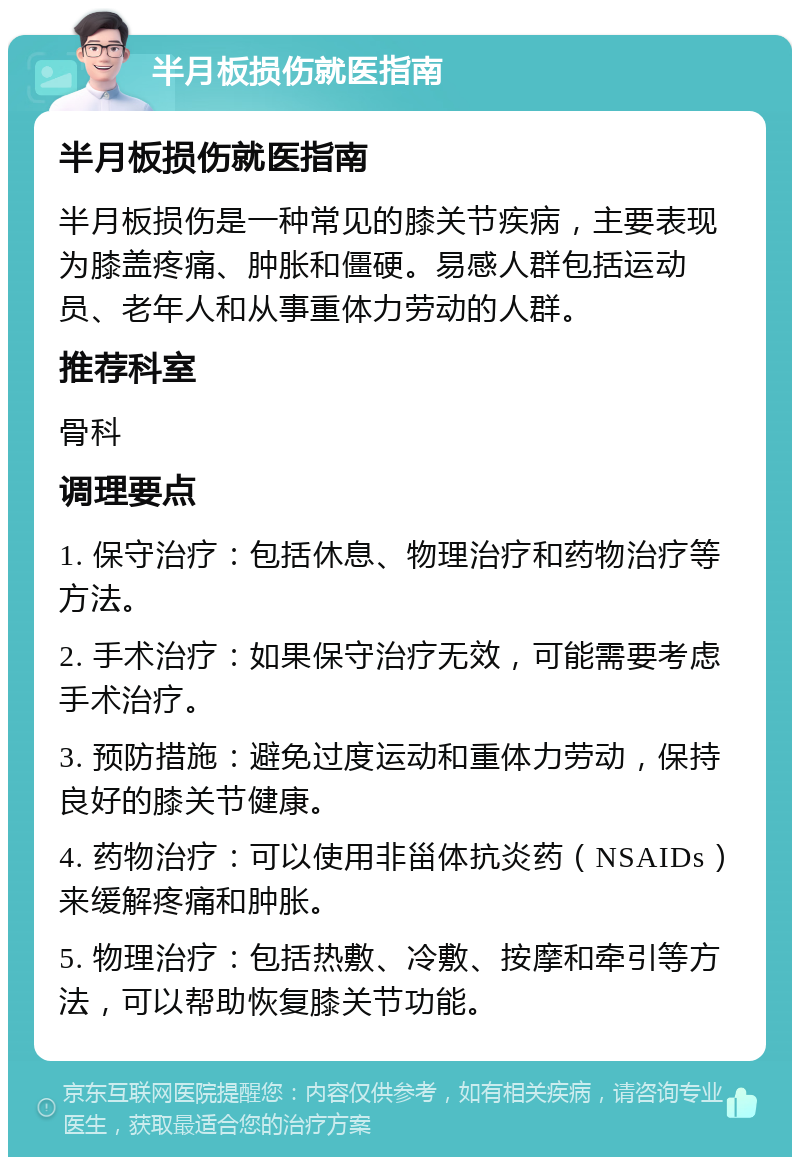 半月板损伤就医指南 半月板损伤就医指南 半月板损伤是一种常见的膝关节疾病，主要表现为膝盖疼痛、肿胀和僵硬。易感人群包括运动员、老年人和从事重体力劳动的人群。 推荐科室 骨科 调理要点 1. 保守治疗：包括休息、物理治疗和药物治疗等方法。 2. 手术治疗：如果保守治疗无效，可能需要考虑手术治疗。 3. 预防措施：避免过度运动和重体力劳动，保持良好的膝关节健康。 4. 药物治疗：可以使用非甾体抗炎药（NSAIDs）来缓解疼痛和肿胀。 5. 物理治疗：包括热敷、冷敷、按摩和牵引等方法，可以帮助恢复膝关节功能。