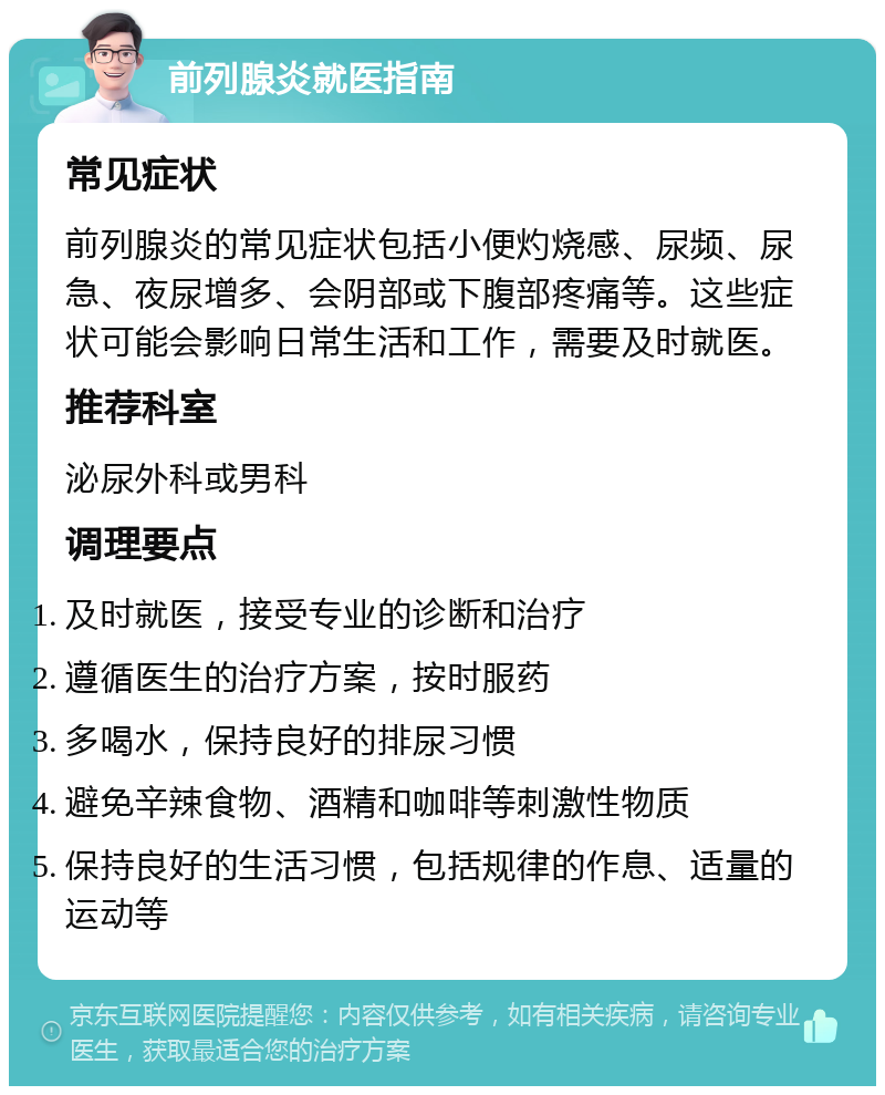 前列腺炎就医指南 常见症状 前列腺炎的常见症状包括小便灼烧感、尿频、尿急、夜尿增多、会阴部或下腹部疼痛等。这些症状可能会影响日常生活和工作，需要及时就医。 推荐科室 泌尿外科或男科 调理要点 及时就医，接受专业的诊断和治疗 遵循医生的治疗方案，按时服药 多喝水，保持良好的排尿习惯 避免辛辣食物、酒精和咖啡等刺激性物质 保持良好的生活习惯，包括规律的作息、适量的运动等