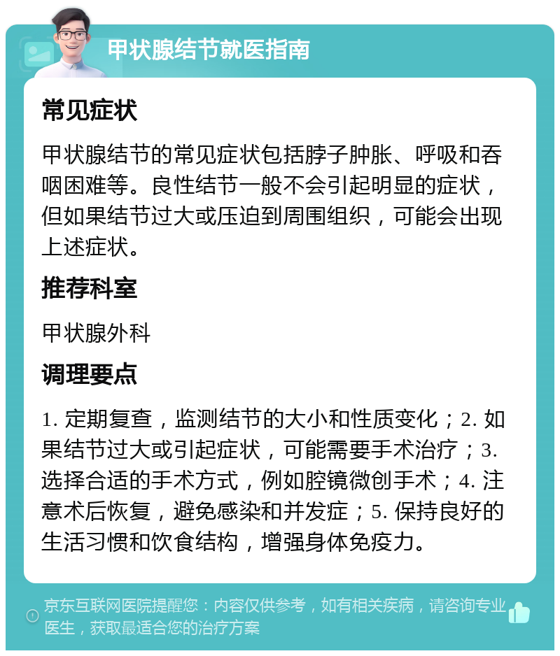 甲状腺结节就医指南 常见症状 甲状腺结节的常见症状包括脖子肿胀、呼吸和吞咽困难等。良性结节一般不会引起明显的症状，但如果结节过大或压迫到周围组织，可能会出现上述症状。 推荐科室 甲状腺外科 调理要点 1. 定期复查，监测结节的大小和性质变化；2. 如果结节过大或引起症状，可能需要手术治疗；3. 选择合适的手术方式，例如腔镜微创手术；4. 注意术后恢复，避免感染和并发症；5. 保持良好的生活习惯和饮食结构，增强身体免疫力。