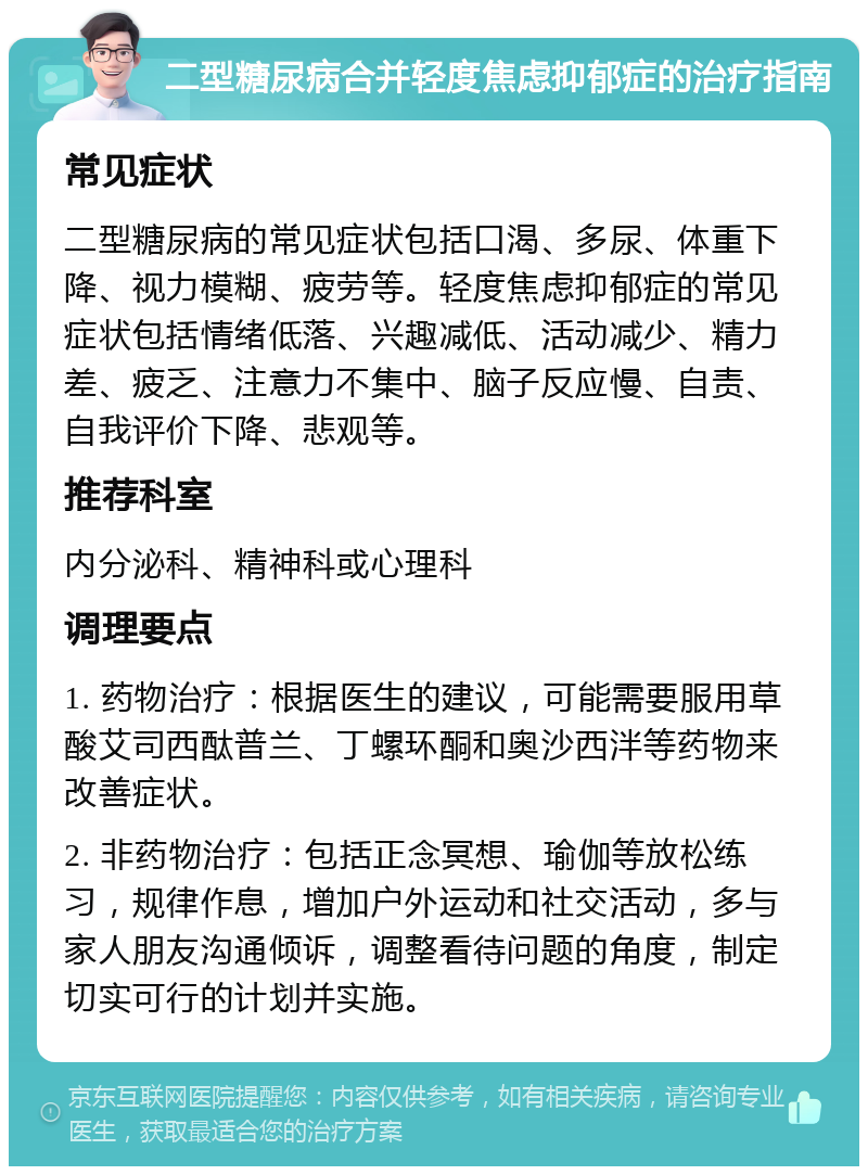 二型糖尿病合并轻度焦虑抑郁症的治疗指南 常见症状 二型糖尿病的常见症状包括口渴、多尿、体重下降、视力模糊、疲劳等。轻度焦虑抑郁症的常见症状包括情绪低落、兴趣减低、活动减少、精力差、疲乏、注意力不集中、脑子反应慢、自责、自我评价下降、悲观等。 推荐科室 内分泌科、精神科或心理科 调理要点 1. 药物治疗：根据医生的建议，可能需要服用草酸艾司西酞普兰、丁螺环酮和奥沙西泮等药物来改善症状。 2. 非药物治疗：包括正念冥想、瑜伽等放松练习，规律作息，增加户外运动和社交活动，多与家人朋友沟通倾诉，调整看待问题的角度，制定切实可行的计划并实施。