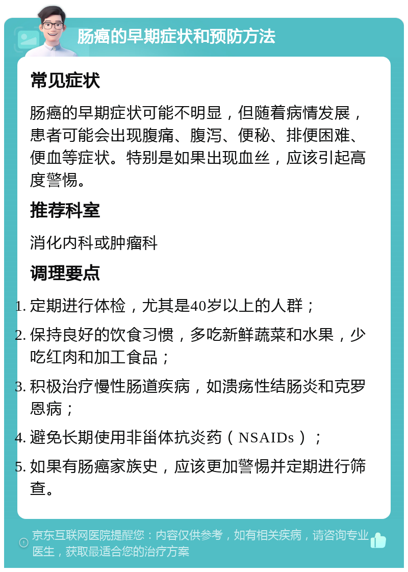 肠癌的早期症状和预防方法 常见症状 肠癌的早期症状可能不明显，但随着病情发展，患者可能会出现腹痛、腹泻、便秘、排便困难、便血等症状。特别是如果出现血丝，应该引起高度警惕。 推荐科室 消化内科或肿瘤科 调理要点 定期进行体检，尤其是40岁以上的人群； 保持良好的饮食习惯，多吃新鲜蔬菜和水果，少吃红肉和加工食品； 积极治疗慢性肠道疾病，如溃疡性结肠炎和克罗恩病； 避免长期使用非甾体抗炎药（NSAIDs）； 如果有肠癌家族史，应该更加警惕并定期进行筛查。