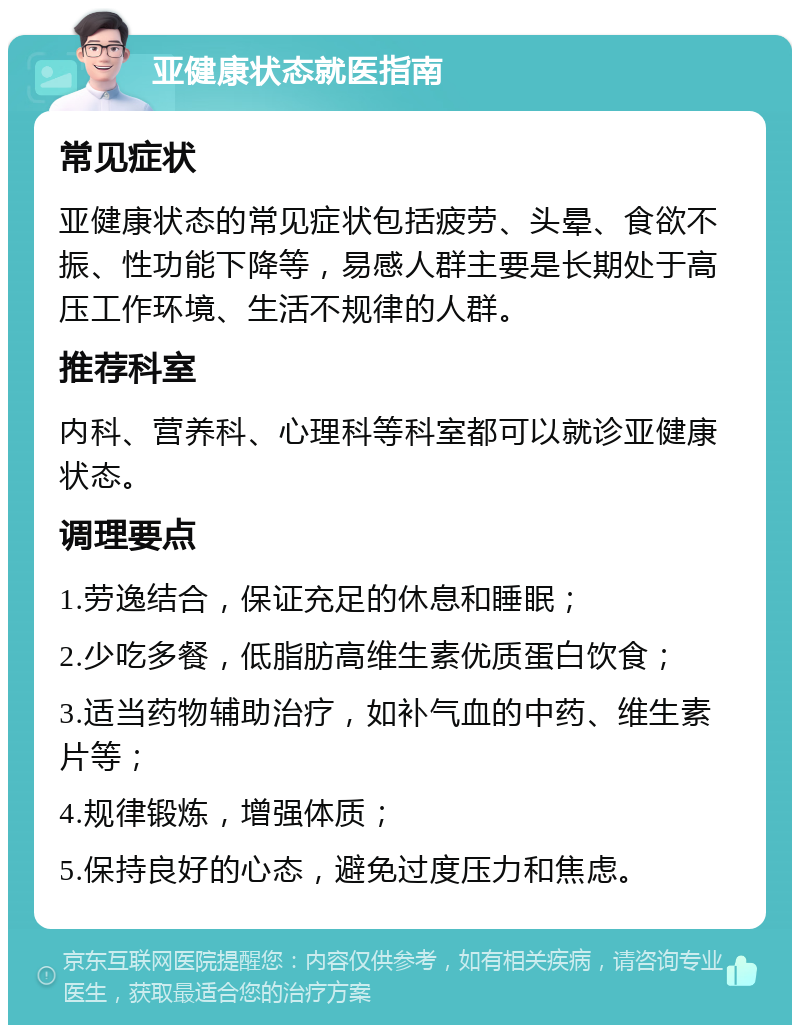 亚健康状态就医指南 常见症状 亚健康状态的常见症状包括疲劳、头晕、食欲不振、性功能下降等，易感人群主要是长期处于高压工作环境、生活不规律的人群。 推荐科室 内科、营养科、心理科等科室都可以就诊亚健康状态。 调理要点 1.劳逸结合，保证充足的休息和睡眠； 2.少吃多餐，低脂肪高维生素优质蛋白饮食； 3.适当药物辅助治疗，如补气血的中药、维生素片等； 4.规律锻炼，增强体质； 5.保持良好的心态，避免过度压力和焦虑。