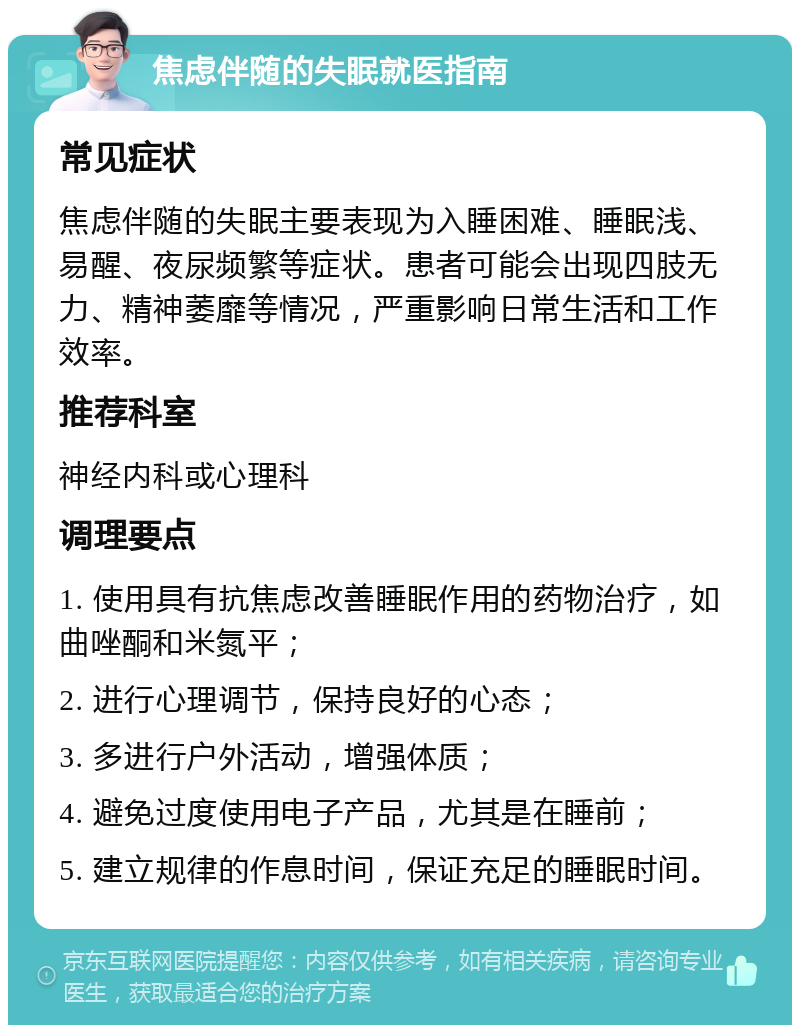 焦虑伴随的失眠就医指南 常见症状 焦虑伴随的失眠主要表现为入睡困难、睡眠浅、易醒、夜尿频繁等症状。患者可能会出现四肢无力、精神萎靡等情况，严重影响日常生活和工作效率。 推荐科室 神经内科或心理科 调理要点 1. 使用具有抗焦虑改善睡眠作用的药物治疗，如曲唑酮和米氮平； 2. 进行心理调节，保持良好的心态； 3. 多进行户外活动，增强体质； 4. 避免过度使用电子产品，尤其是在睡前； 5. 建立规律的作息时间，保证充足的睡眠时间。