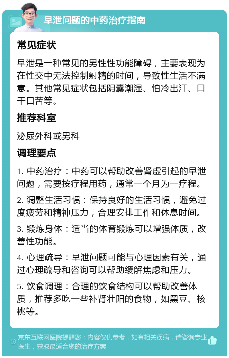 早泄问题的中药治疗指南 常见症状 早泄是一种常见的男性性功能障碍，主要表现为在性交中无法控制射精的时间，导致性生活不满意。其他常见症状包括阴囊潮湿、怕冷出汗、口干口苦等。 推荐科室 泌尿外科或男科 调理要点 1. 中药治疗：中药可以帮助改善肾虚引起的早泄问题，需要按疗程用药，通常一个月为一疗程。 2. 调整生活习惯：保持良好的生活习惯，避免过度疲劳和精神压力，合理安排工作和休息时间。 3. 锻炼身体：适当的体育锻炼可以增强体质，改善性功能。 4. 心理疏导：早泄问题可能与心理因素有关，通过心理疏导和咨询可以帮助缓解焦虑和压力。 5. 饮食调理：合理的饮食结构可以帮助改善体质，推荐多吃一些补肾壮阳的食物，如黑豆、核桃等。