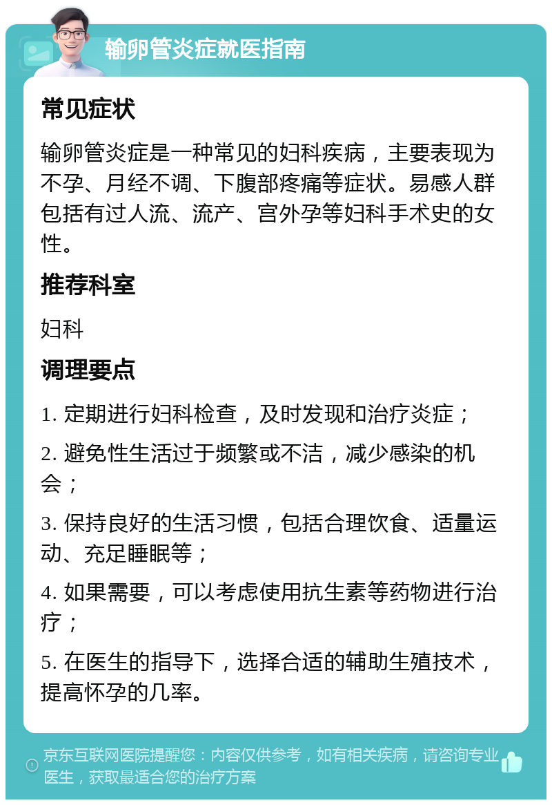 输卵管炎症就医指南 常见症状 输卵管炎症是一种常见的妇科疾病，主要表现为不孕、月经不调、下腹部疼痛等症状。易感人群包括有过人流、流产、宫外孕等妇科手术史的女性。 推荐科室 妇科 调理要点 1. 定期进行妇科检查，及时发现和治疗炎症； 2. 避免性生活过于频繁或不洁，减少感染的机会； 3. 保持良好的生活习惯，包括合理饮食、适量运动、充足睡眠等； 4. 如果需要，可以考虑使用抗生素等药物进行治疗； 5. 在医生的指导下，选择合适的辅助生殖技术，提高怀孕的几率。