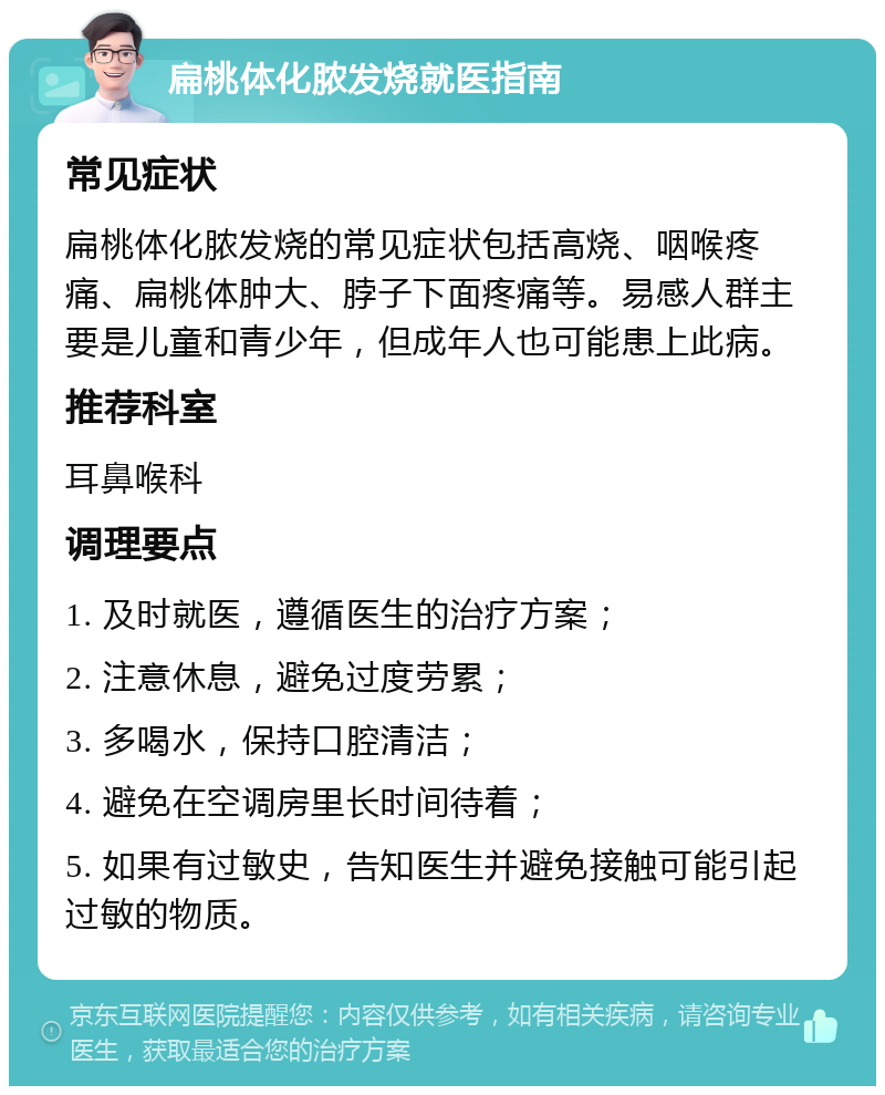 扁桃体化脓发烧就医指南 常见症状 扁桃体化脓发烧的常见症状包括高烧、咽喉疼痛、扁桃体肿大、脖子下面疼痛等。易感人群主要是儿童和青少年，但成年人也可能患上此病。 推荐科室 耳鼻喉科 调理要点 1. 及时就医，遵循医生的治疗方案； 2. 注意休息，避免过度劳累； 3. 多喝水，保持口腔清洁； 4. 避免在空调房里长时间待着； 5. 如果有过敏史，告知医生并避免接触可能引起过敏的物质。