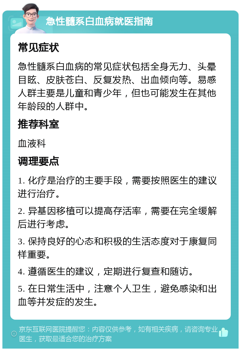 急性髓系白血病就医指南 常见症状 急性髓系白血病的常见症状包括全身无力、头晕目眩、皮肤苍白、反复发热、出血倾向等。易感人群主要是儿童和青少年，但也可能发生在其他年龄段的人群中。 推荐科室 血液科 调理要点 1. 化疗是治疗的主要手段，需要按照医生的建议进行治疗。 2. 异基因移植可以提高存活率，需要在完全缓解后进行考虑。 3. 保持良好的心态和积极的生活态度对于康复同样重要。 4. 遵循医生的建议，定期进行复查和随访。 5. 在日常生活中，注意个人卫生，避免感染和出血等并发症的发生。