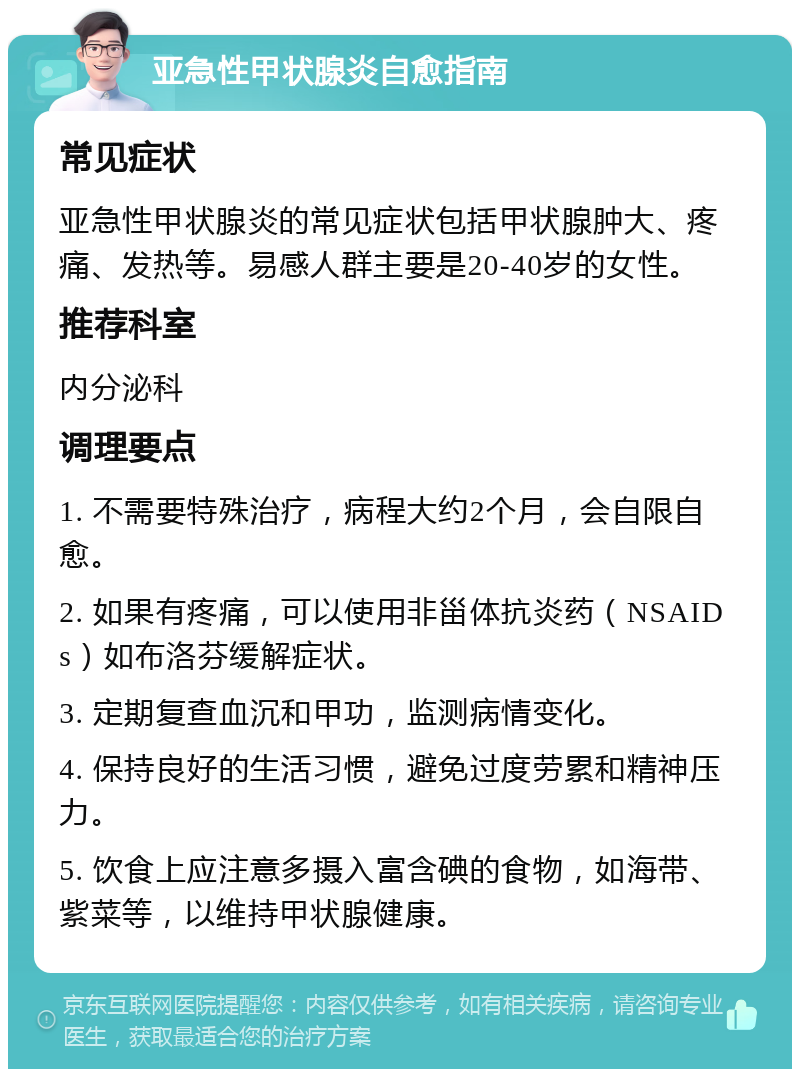 亚急性甲状腺炎自愈指南 常见症状 亚急性甲状腺炎的常见症状包括甲状腺肿大、疼痛、发热等。易感人群主要是20-40岁的女性。 推荐科室 内分泌科 调理要点 1. 不需要特殊治疗，病程大约2个月，会自限自愈。 2. 如果有疼痛，可以使用非甾体抗炎药（NSAIDs）如布洛芬缓解症状。 3. 定期复查血沉和甲功，监测病情变化。 4. 保持良好的生活习惯，避免过度劳累和精神压力。 5. 饮食上应注意多摄入富含碘的食物，如海带、紫菜等，以维持甲状腺健康。