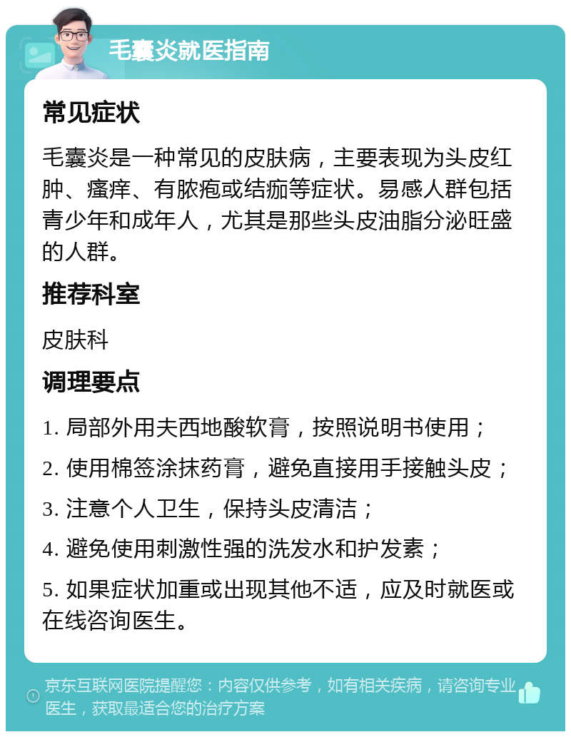 毛囊炎就医指南 常见症状 毛囊炎是一种常见的皮肤病，主要表现为头皮红肿、瘙痒、有脓疱或结痂等症状。易感人群包括青少年和成年人，尤其是那些头皮油脂分泌旺盛的人群。 推荐科室 皮肤科 调理要点 1. 局部外用夫西地酸软膏，按照说明书使用； 2. 使用棉签涂抹药膏，避免直接用手接触头皮； 3. 注意个人卫生，保持头皮清洁； 4. 避免使用刺激性强的洗发水和护发素； 5. 如果症状加重或出现其他不适，应及时就医或在线咨询医生。