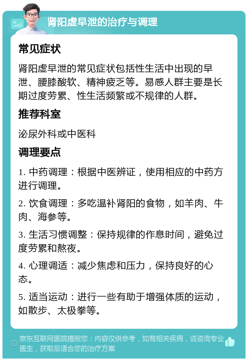 肾阳虚早泄的治疗与调理 常见症状 肾阳虚早泄的常见症状包括性生活中出现的早泄、腰膝酸软、精神疲乏等。易感人群主要是长期过度劳累、性生活频繁或不规律的人群。 推荐科室 泌尿外科或中医科 调理要点 1. 中药调理：根据中医辨证，使用相应的中药方进行调理。 2. 饮食调理：多吃温补肾阳的食物，如羊肉、牛肉、海参等。 3. 生活习惯调整：保持规律的作息时间，避免过度劳累和熬夜。 4. 心理调适：减少焦虑和压力，保持良好的心态。 5. 适当运动：进行一些有助于增强体质的运动，如散步、太极拳等。