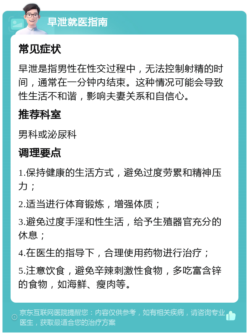 早泄就医指南 常见症状 早泄是指男性在性交过程中，无法控制射精的时间，通常在一分钟内结束。这种情况可能会导致性生活不和谐，影响夫妻关系和自信心。 推荐科室 男科或泌尿科 调理要点 1.保持健康的生活方式，避免过度劳累和精神压力； 2.适当进行体育锻炼，增强体质； 3.避免过度手淫和性生活，给予生殖器官充分的休息； 4.在医生的指导下，合理使用药物进行治疗； 5.注意饮食，避免辛辣刺激性食物，多吃富含锌的食物，如海鲜、瘦肉等。