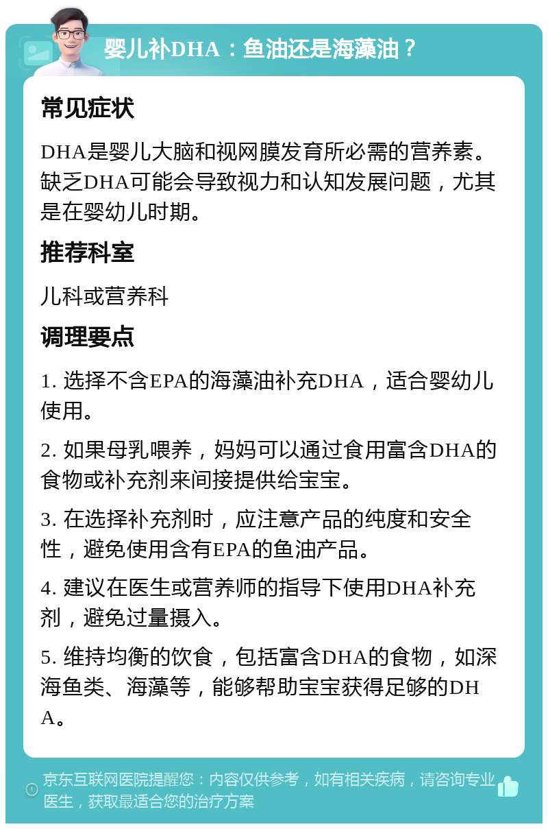 婴儿补DHA：鱼油还是海藻油？ 常见症状 DHA是婴儿大脑和视网膜发育所必需的营养素。缺乏DHA可能会导致视力和认知发展问题，尤其是在婴幼儿时期。 推荐科室 儿科或营养科 调理要点 1. 选择不含EPA的海藻油补充DHA，适合婴幼儿使用。 2. 如果母乳喂养，妈妈可以通过食用富含DHA的食物或补充剂来间接提供给宝宝。 3. 在选择补充剂时，应注意产品的纯度和安全性，避免使用含有EPA的鱼油产品。 4. 建议在医生或营养师的指导下使用DHA补充剂，避免过量摄入。 5. 维持均衡的饮食，包括富含DHA的食物，如深海鱼类、海藻等，能够帮助宝宝获得足够的DHA。