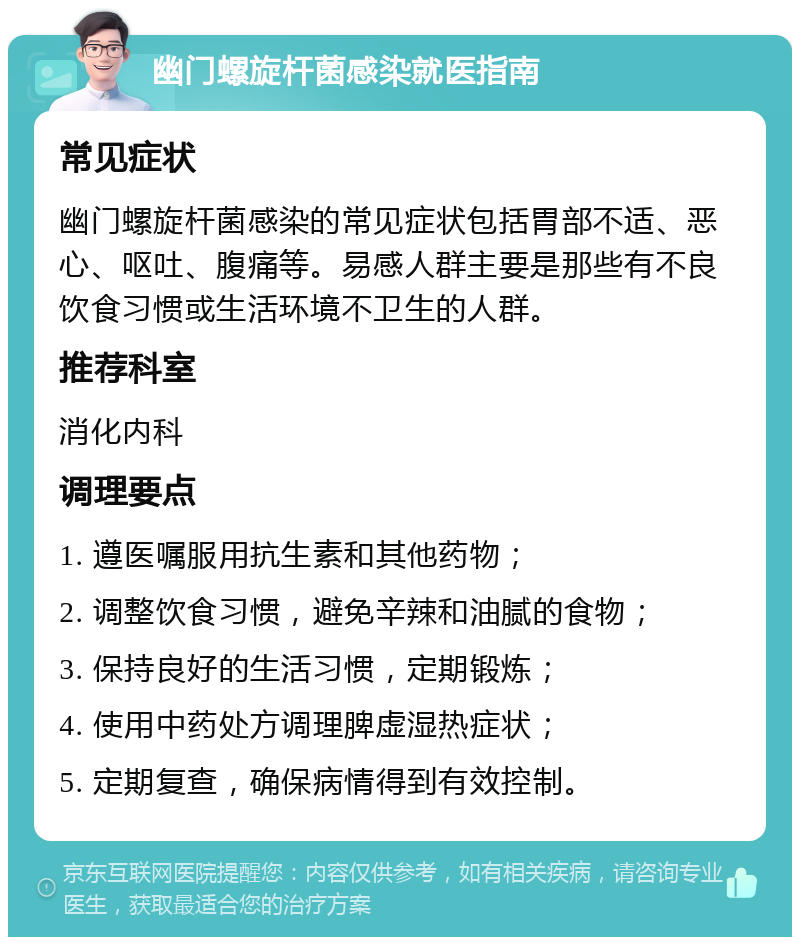 幽门螺旋杆菌感染就医指南 常见症状 幽门螺旋杆菌感染的常见症状包括胃部不适、恶心、呕吐、腹痛等。易感人群主要是那些有不良饮食习惯或生活环境不卫生的人群。 推荐科室 消化内科 调理要点 1. 遵医嘱服用抗生素和其他药物； 2. 调整饮食习惯，避免辛辣和油腻的食物； 3. 保持良好的生活习惯，定期锻炼； 4. 使用中药处方调理脾虚湿热症状； 5. 定期复查，确保病情得到有效控制。