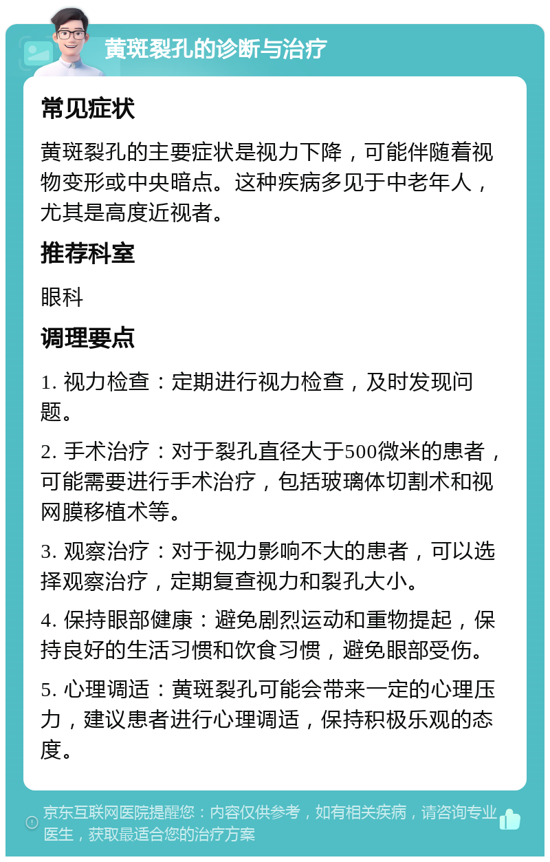 黄斑裂孔的诊断与治疗 常见症状 黄斑裂孔的主要症状是视力下降，可能伴随着视物变形或中央暗点。这种疾病多见于中老年人，尤其是高度近视者。 推荐科室 眼科 调理要点 1. 视力检查：定期进行视力检查，及时发现问题。 2. 手术治疗：对于裂孔直径大于500微米的患者，可能需要进行手术治疗，包括玻璃体切割术和视网膜移植术等。 3. 观察治疗：对于视力影响不大的患者，可以选择观察治疗，定期复查视力和裂孔大小。 4. 保持眼部健康：避免剧烈运动和重物提起，保持良好的生活习惯和饮食习惯，避免眼部受伤。 5. 心理调适：黄斑裂孔可能会带来一定的心理压力，建议患者进行心理调适，保持积极乐观的态度。