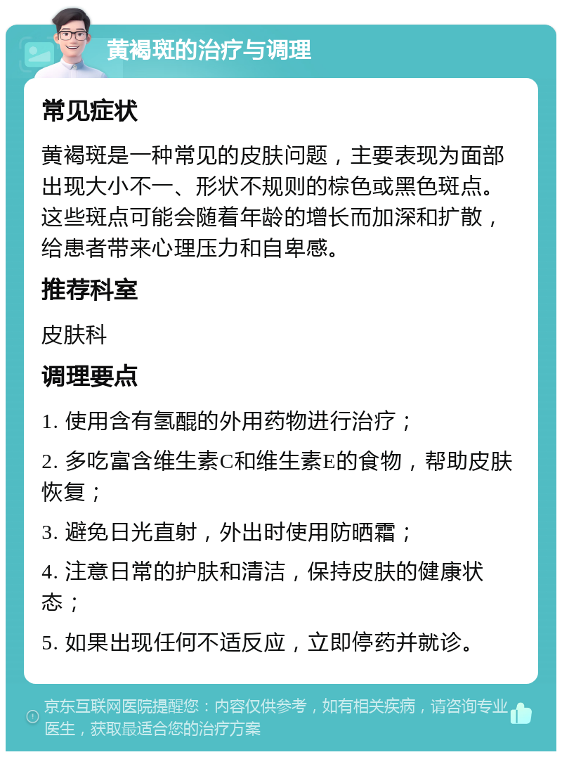 黄褐斑的治疗与调理 常见症状 黄褐斑是一种常见的皮肤问题，主要表现为面部出现大小不一、形状不规则的棕色或黑色斑点。这些斑点可能会随着年龄的增长而加深和扩散，给患者带来心理压力和自卑感。 推荐科室 皮肤科 调理要点 1. 使用含有氢醌的外用药物进行治疗； 2. 多吃富含维生素C和维生素E的食物，帮助皮肤恢复； 3. 避免日光直射，外出时使用防晒霜； 4. 注意日常的护肤和清洁，保持皮肤的健康状态； 5. 如果出现任何不适反应，立即停药并就诊。