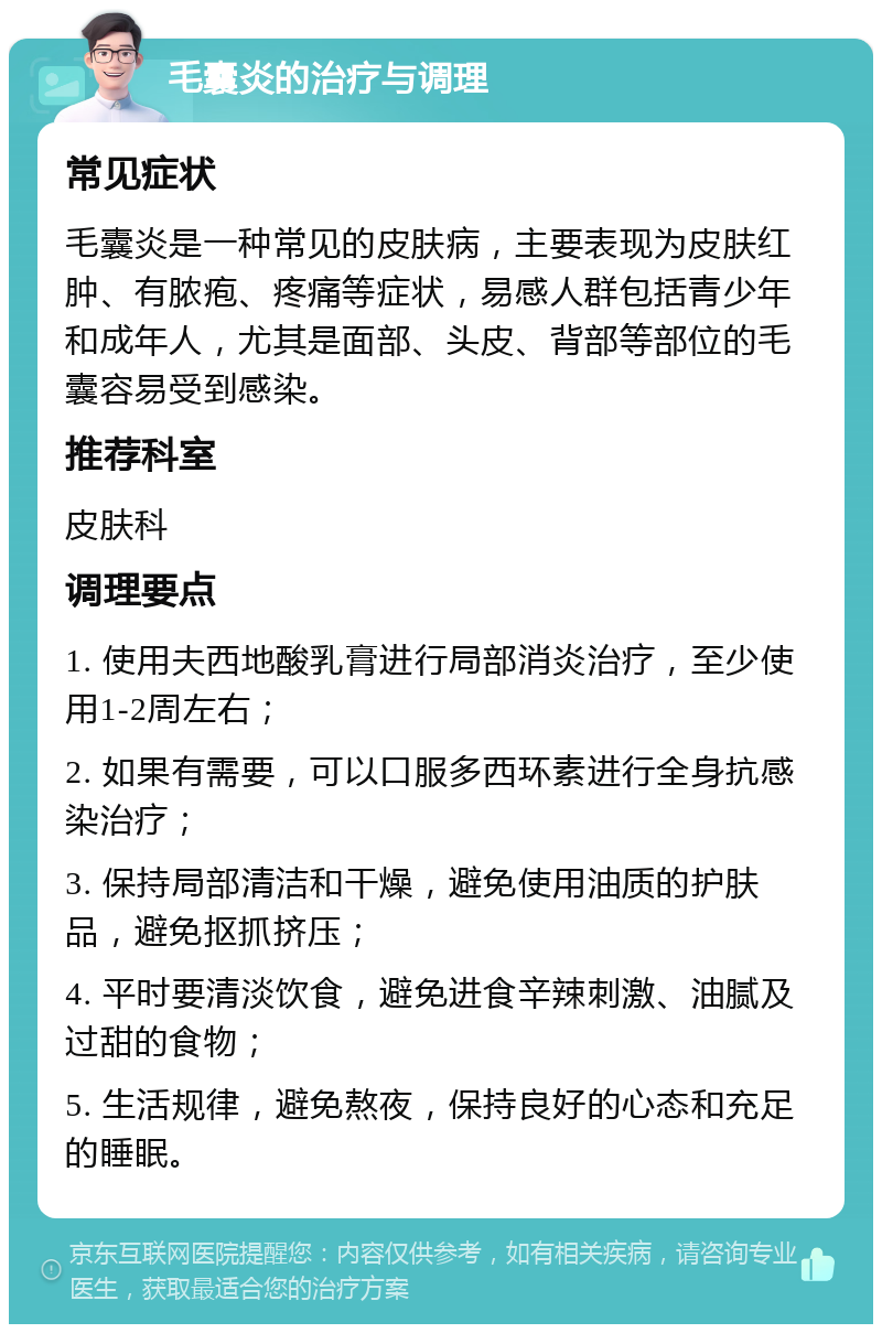 毛囊炎的治疗与调理 常见症状 毛囊炎是一种常见的皮肤病，主要表现为皮肤红肿、有脓疱、疼痛等症状，易感人群包括青少年和成年人，尤其是面部、头皮、背部等部位的毛囊容易受到感染。 推荐科室 皮肤科 调理要点 1. 使用夫西地酸乳膏进行局部消炎治疗，至少使用1-2周左右； 2. 如果有需要，可以口服多西环素进行全身抗感染治疗； 3. 保持局部清洁和干燥，避免使用油质的护肤品，避免抠抓挤压； 4. 平时要清淡饮食，避免进食辛辣刺激、油腻及过甜的食物； 5. 生活规律，避免熬夜，保持良好的心态和充足的睡眠。