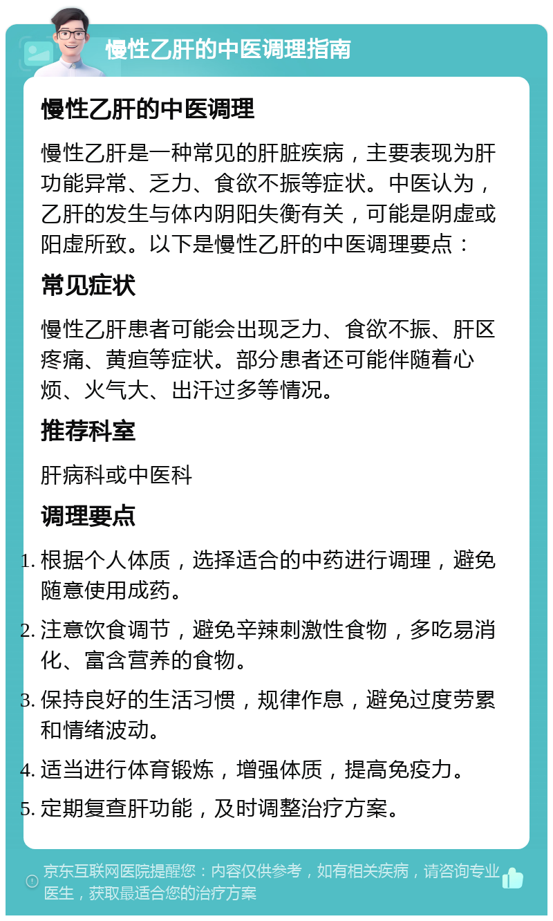 慢性乙肝的中医调理指南 慢性乙肝的中医调理 慢性乙肝是一种常见的肝脏疾病，主要表现为肝功能异常、乏力、食欲不振等症状。中医认为，乙肝的发生与体内阴阳失衡有关，可能是阴虚或阳虚所致。以下是慢性乙肝的中医调理要点： 常见症状 慢性乙肝患者可能会出现乏力、食欲不振、肝区疼痛、黄疸等症状。部分患者还可能伴随着心烦、火气大、出汗过多等情况。 推荐科室 肝病科或中医科 调理要点 根据个人体质，选择适合的中药进行调理，避免随意使用成药。 注意饮食调节，避免辛辣刺激性食物，多吃易消化、富含营养的食物。 保持良好的生活习惯，规律作息，避免过度劳累和情绪波动。 适当进行体育锻炼，增强体质，提高免疫力。 定期复查肝功能，及时调整治疗方案。