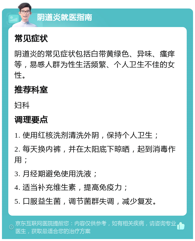 阴道炎就医指南 常见症状 阴道炎的常见症状包括白带黄绿色、异味、瘙痒等，易感人群为性生活频繁、个人卫生不佳的女性。 推荐科室 妇科 调理要点 1. 使用红核洗剂清洗外阴，保持个人卫生； 2. 每天换内裤，并在太阳底下晾晒，起到消毒作用； 3. 月经期避免使用洗液； 4. 适当补充维生素，提高免疫力； 5. 口服益生菌，调节菌群失调，减少复发。