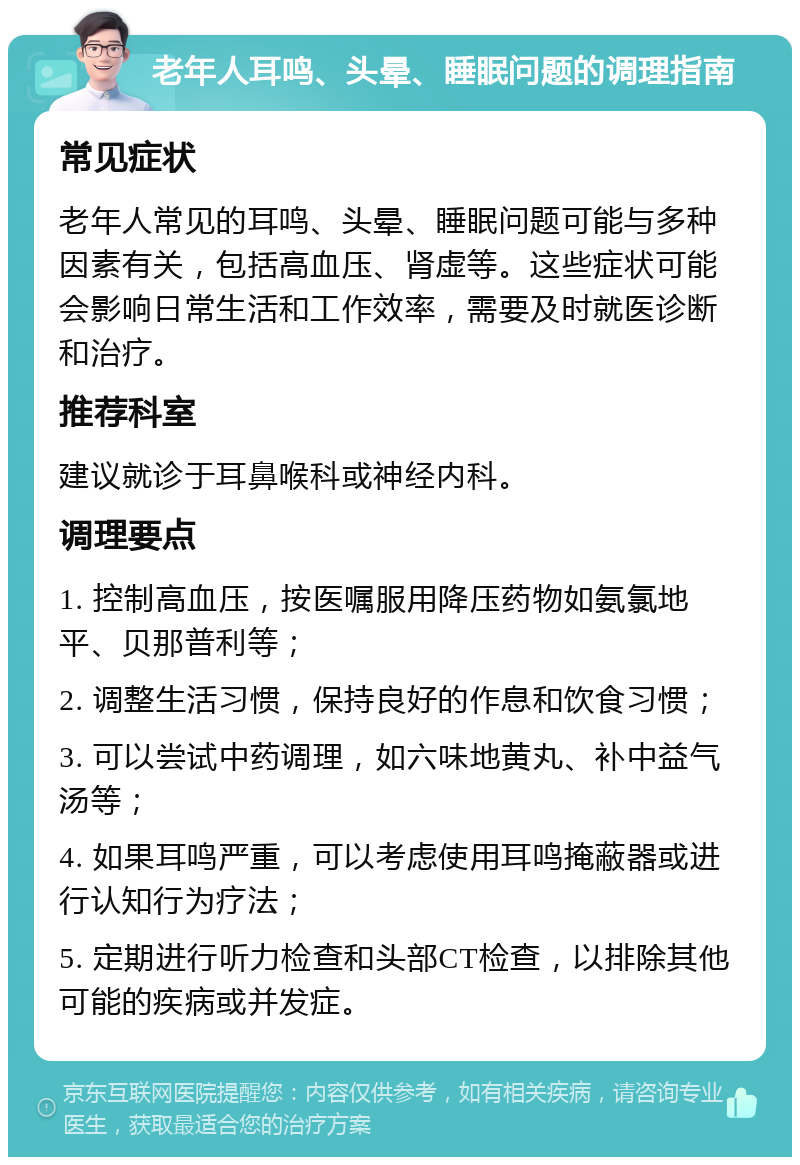 老年人耳鸣、头晕、睡眠问题的调理指南 常见症状 老年人常见的耳鸣、头晕、睡眠问题可能与多种因素有关，包括高血压、肾虚等。这些症状可能会影响日常生活和工作效率，需要及时就医诊断和治疗。 推荐科室 建议就诊于耳鼻喉科或神经内科。 调理要点 1. 控制高血压，按医嘱服用降压药物如氨氯地平、贝那普利等； 2. 调整生活习惯，保持良好的作息和饮食习惯； 3. 可以尝试中药调理，如六味地黄丸、补中益气汤等； 4. 如果耳鸣严重，可以考虑使用耳鸣掩蔽器或进行认知行为疗法； 5. 定期进行听力检查和头部CT检查，以排除其他可能的疾病或并发症。