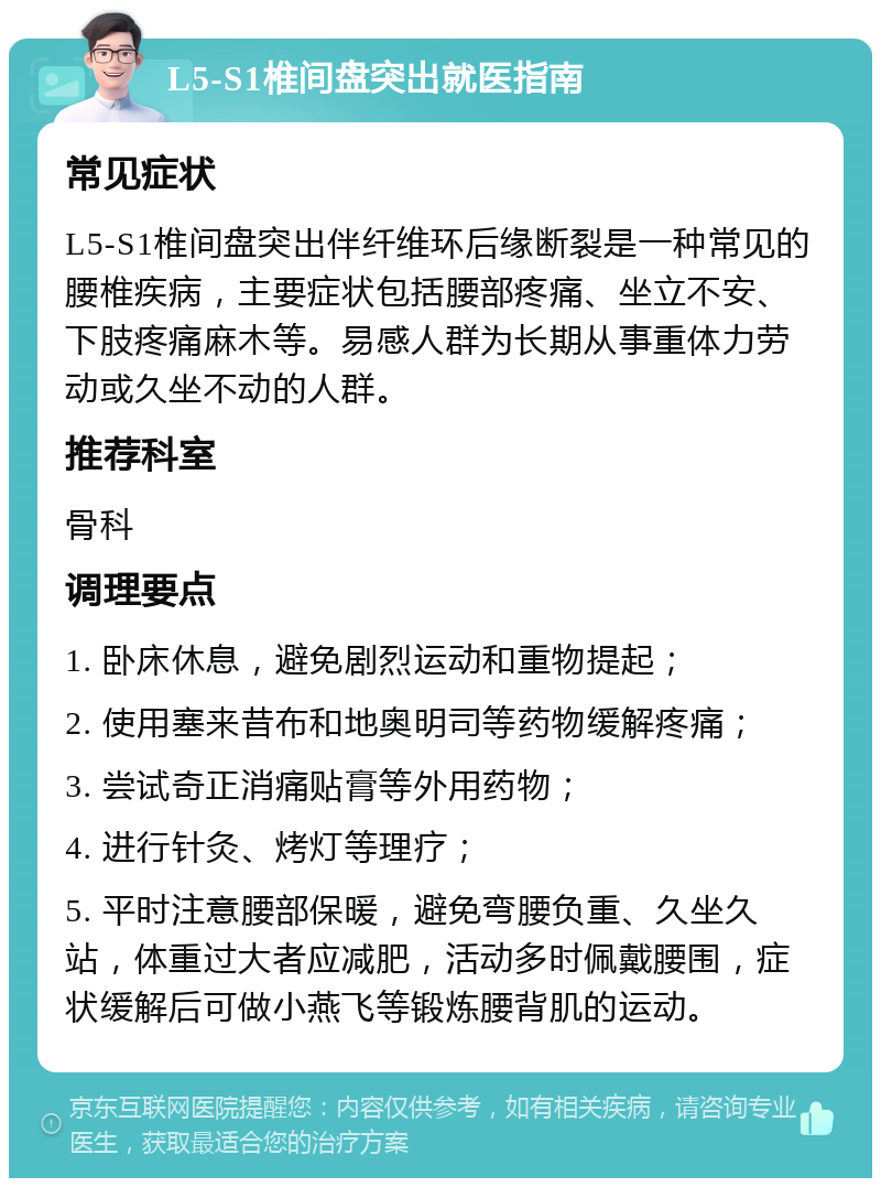 L5-S1椎间盘突出就医指南 常见症状 L5-S1椎间盘突出伴纤维环后缘断裂是一种常见的腰椎疾病，主要症状包括腰部疼痛、坐立不安、下肢疼痛麻木等。易感人群为长期从事重体力劳动或久坐不动的人群。 推荐科室 骨科 调理要点 1. 卧床休息，避免剧烈运动和重物提起； 2. 使用塞来昔布和地奥明司等药物缓解疼痛； 3. 尝试奇正消痛贴膏等外用药物； 4. 进行针灸、烤灯等理疗； 5. 平时注意腰部保暖，避免弯腰负重、久坐久站，体重过大者应减肥，活动多时佩戴腰围，症状缓解后可做小燕飞等锻炼腰背肌的运动。