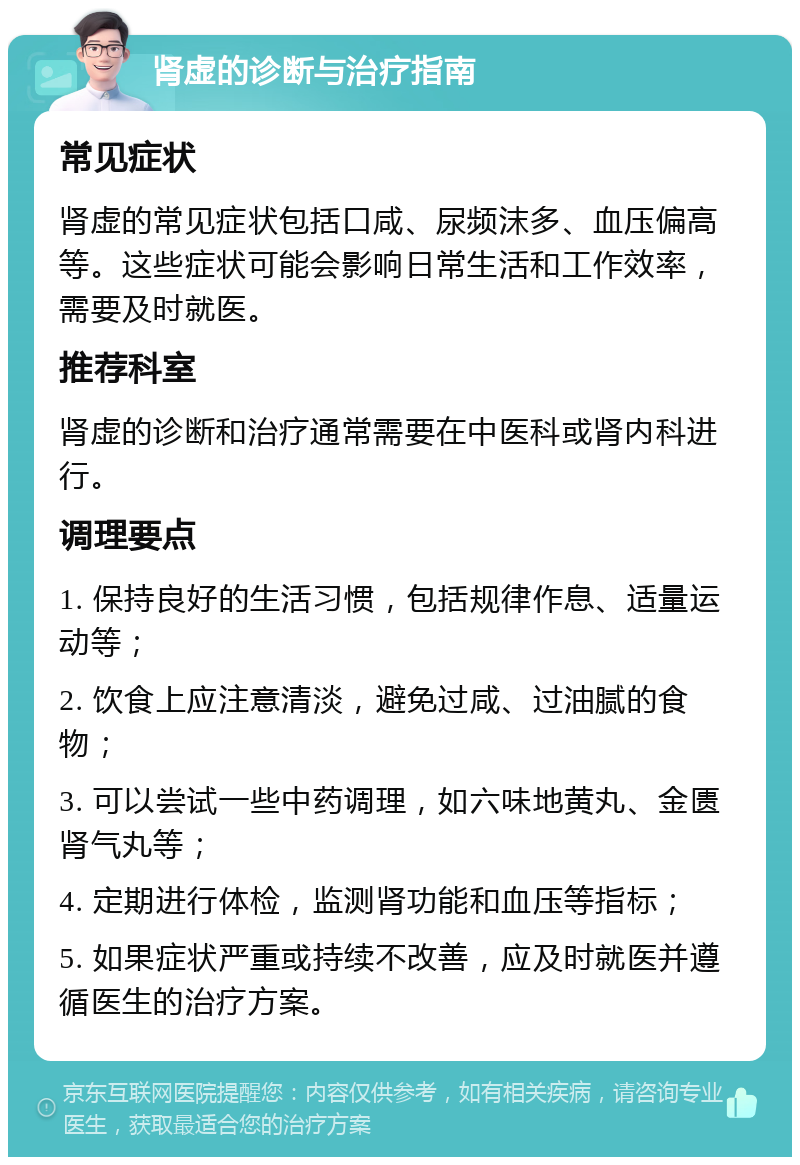 肾虚的诊断与治疗指南 常见症状 肾虚的常见症状包括口咸、尿频沫多、血压偏高等。这些症状可能会影响日常生活和工作效率，需要及时就医。 推荐科室 肾虚的诊断和治疗通常需要在中医科或肾内科进行。 调理要点 1. 保持良好的生活习惯，包括规律作息、适量运动等； 2. 饮食上应注意清淡，避免过咸、过油腻的食物； 3. 可以尝试一些中药调理，如六味地黄丸、金匮肾气丸等； 4. 定期进行体检，监测肾功能和血压等指标； 5. 如果症状严重或持续不改善，应及时就医并遵循医生的治疗方案。