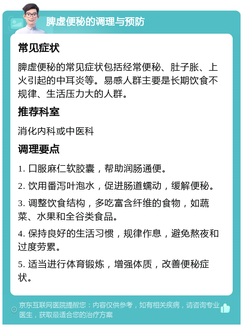 脾虚便秘的调理与预防 常见症状 脾虚便秘的常见症状包括经常便秘、肚子胀、上火引起的中耳炎等。易感人群主要是长期饮食不规律、生活压力大的人群。 推荐科室 消化内科或中医科 调理要点 1. 口服麻仁软胶囊，帮助润肠通便。 2. 饮用番泻叶泡水，促进肠道蠕动，缓解便秘。 3. 调整饮食结构，多吃富含纤维的食物，如蔬菜、水果和全谷类食品。 4. 保持良好的生活习惯，规律作息，避免熬夜和过度劳累。 5. 适当进行体育锻炼，增强体质，改善便秘症状。