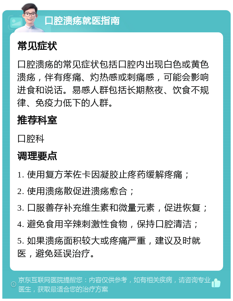 口腔溃疡就医指南 常见症状 口腔溃疡的常见症状包括口腔内出现白色或黄色溃疡，伴有疼痛、灼热感或刺痛感，可能会影响进食和说话。易感人群包括长期熬夜、饮食不规律、免疫力低下的人群。 推荐科室 口腔科 调理要点 1. 使用复方苯佐卡因凝胶止疼药缓解疼痛； 2. 使用溃疡散促进溃疡愈合； 3. 口服善存补充维生素和微量元素，促进恢复； 4. 避免食用辛辣刺激性食物，保持口腔清洁； 5. 如果溃疡面积较大或疼痛严重，建议及时就医，避免延误治疗。